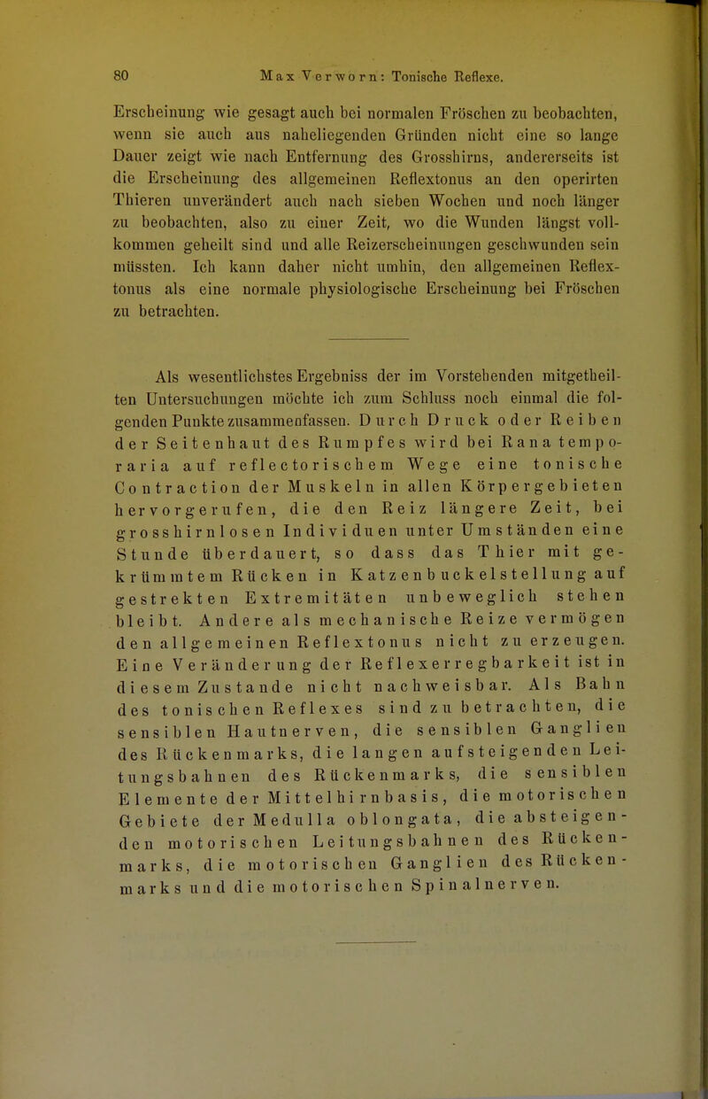 Erscheinung wie gesagt auch bei normalen Fröschen zu beobachten, wenn sie auch aus naheliegenden Gründen nicht eine so lange Dauer zeigt wie nach Entfernung des Grosshirns, andererseits ist die Erscheinung des allgemeinen Reflextonus an den operirten Thieren unverändert auch nach sieben Wochen und noch länger zu beobachten, also zu einer Zeit, wo die Wunden längst voll- kommen geheilt sind und alle Reizerscheinungen geschwunden sein müssten. Ich kann daher nicht umhin, den allgemeinen Reflex- tonus als eine normale physiologische Erscheinung bei Fröschen zu betrachten. Als wesentlichstes Ergebniss der im Vorstehenden mitgetheil- ten Untersuchungen möchte ich zum Schluss noch einmal die fol- genden Punkte zusammenfassen. Durch Druck oder Reiben der Seitenhaut des Rumpfes wird bei Rana tempo- rar i a auf reflectorischem Wege eine tonische Contraction der Muskeln in allen Körper gebieten hervorgerufen, die den Reiz längere Zeit, bei grosshirnlosen Individuen unter Umständen eine Stunde überdauert, so dass das Thier mit ge- krümmtem Rücken in Katzenbuckelstellung auf gestrekten Extremitäten unbeweglich stehen bleibt. Andere als mechanische Reize vermögen den allgemeinen Reflextonus nicht zu erzeugen. Eine Veränderung der Re f 1 e x e r r e g b a r k e i t ist in diesem Zustande nicht nachweisbar. Als Bahn des tonischen Reflexes sind zu betrachten, die sensiblen Hautnerven, die sensiblen Ganglien des Rückenmarks, die langen aufsteigenden Lei- tungsbahnen des Rückenmarks, die sensiblen Elemente der Mittelhirnbasis, die motorischen Gebiete der MeduIIa oblongata, die absteigen- den motorischen Leitungsbahnen des Rücken- marks, die motorischen Ganglien des Rücken- marks und die motorischen Spinalnerven.