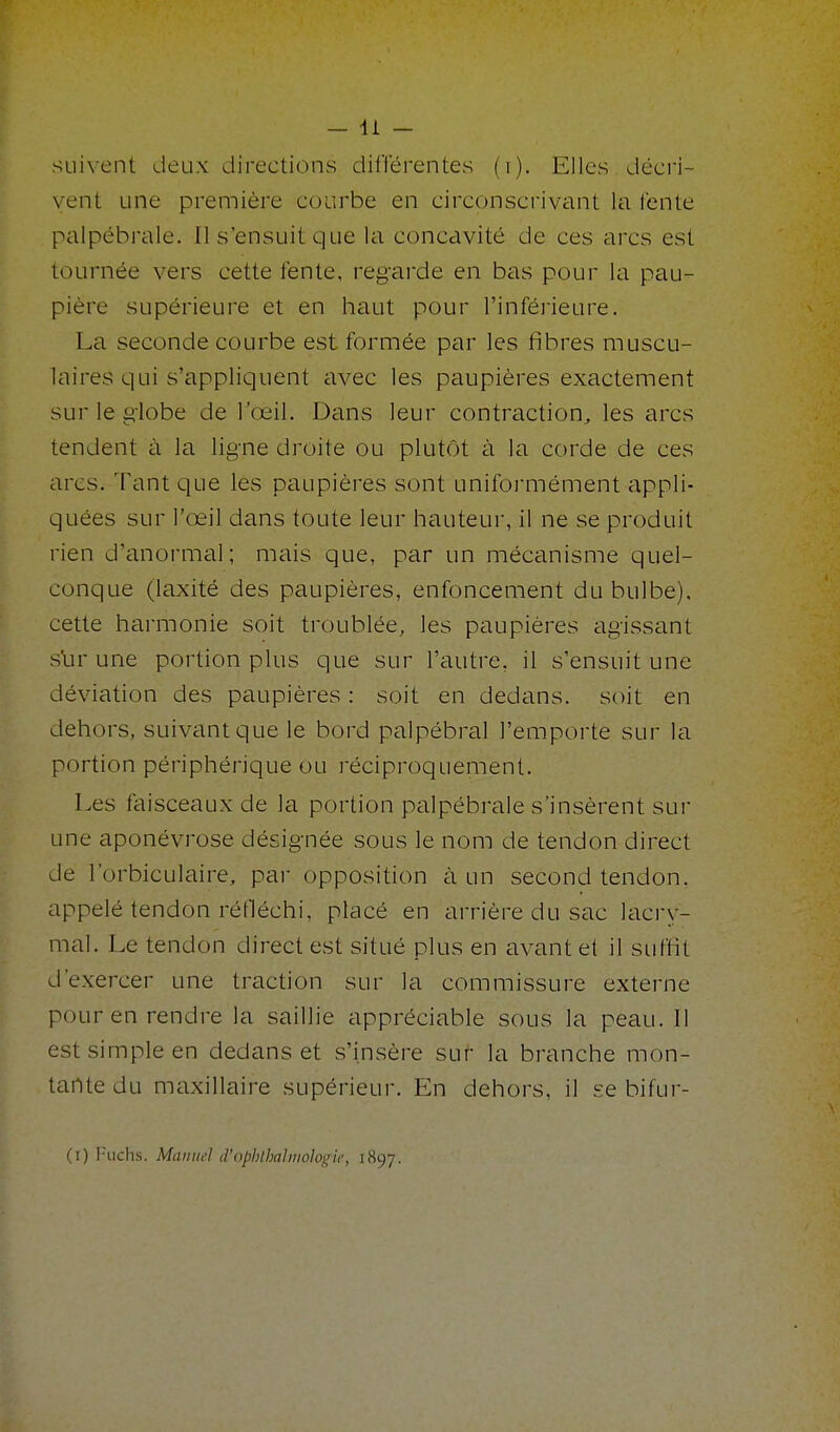 suivent deux directions différentes (i). Elles décri- vent une première courbe en circonscrivcint la l'ente palpébrale. Il s'ensuit que la concavité de ces arcs est tournée vers cette fente, regarde en bas pour la pau- pière supérieure et en haut pour l'inférieure. La seconde courbe est formée par les fibres muscu- laires qui s'appliquent avec les paupières exactement sur le globe de l'œil. Dans leur contraction, les arcs tendent à la ligne droite ou plutôt à la corde de ces arcs. Tant que les paupières sont uniformément appli- quées sur l'œil, dans toute leur hauteur, il ne se produit rien d'anoi'mal; mais que, par un mécanisme quel- conque (laxité des paupières, enfoncement du bulbe), cette harmonie soit troublée, les paupières agissant s'ur une portion plus que sur l'autre, il s'ensuit une déviation des paupières : soit en dedans, soit en dehors, suivant que le bord palpébral l'emporte sur la portion périphérique ou réciproquement. Les faisceaux de la portion palpébrale s'insèrent sur une aponévrose désignée sous le nom de tendon direct de l'orbiculaire, pai- opposition à un second tendon, appelé tendon réfléchi, placé en arrière du sac laci-y- mal. Le tendon direct est situé plus en avant et il suffit d'exercer une traction sur la commissure externe pour en rendre la saillie appréciable sous la peau. Il est simple en dedans et s'insère sur la branche mon- tante du maxillaire supérieur. En dehors, il se bifur- (i) Fuchs. Manuel d'ophthaliiiologic, 1897.