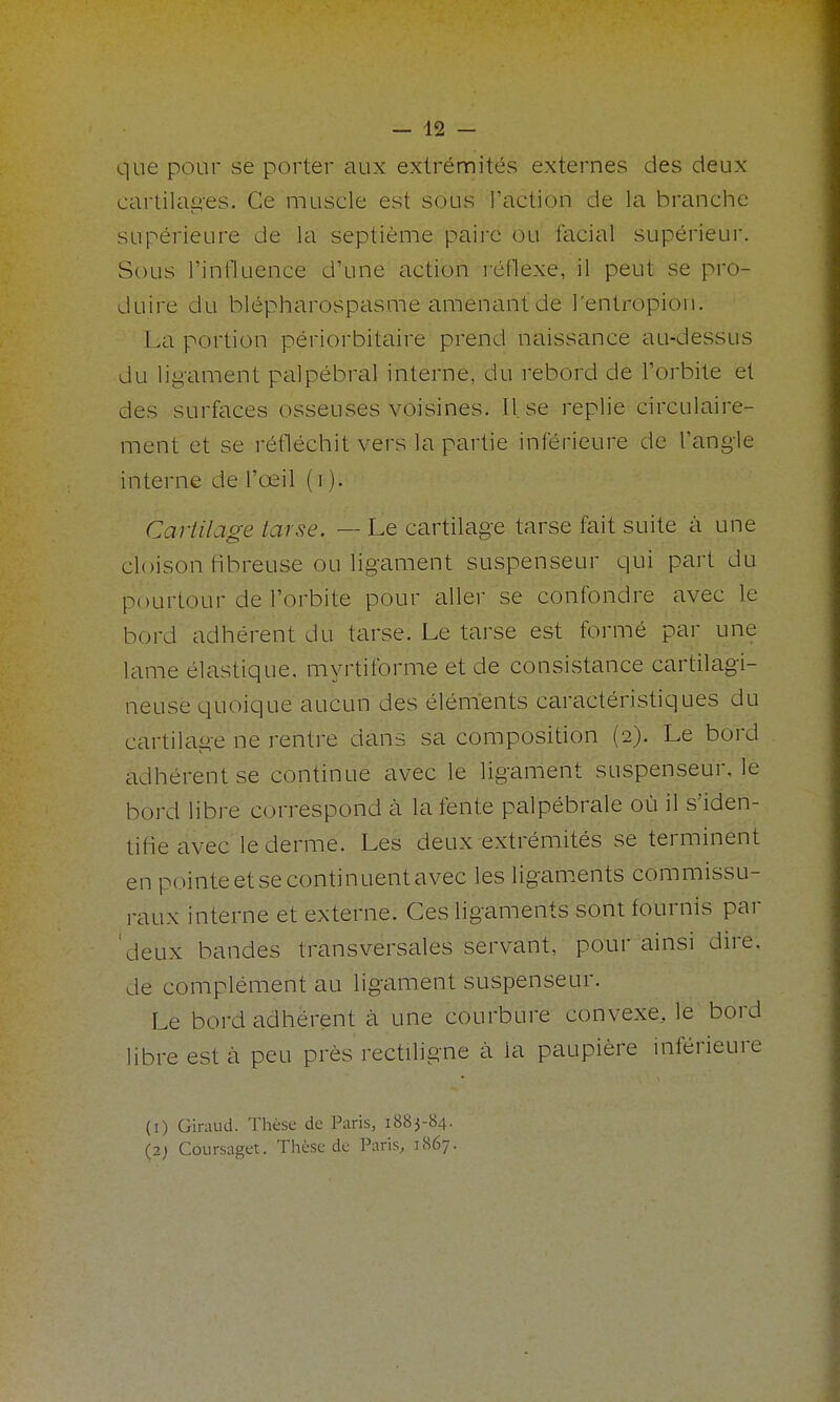 que pour se porter aux extrémités externes des deux cartilag-es. Ce muscle est sous l'action de la branche supérieure de la septième paire ou facial supérieur. Sous l'influence d'une action réflexe, il peut se pro- duire du blépharospasme amenant de l'entropioii. La portion périorbitaire prend naissance au-dessus du ligament palpébral interne, du rebord de l'orbite et des surfaces osseuses voisines. II. se replie circulaire- ment et se réfléchit vers la partie inférieure de l'angle interne de l'œil (i ). Cartilage tarse. — Le cartilage tarse fait suite à une cloison fibreuse ou ligament suspenseur qui part du pourtour de l'orbite pour aller se confondre avec le bord adhérent du tarse. Le tarse est formé par une lame élastique, myrtiforme et de consistance cartilagi- neuse quoique aucun des éléments caractéristiques du cartilage ne rentre dans sa composition (2). Le bord adhérent se continue avec le ligament suspenseur, le bord libre correspond à la fente palpébrale où il s'iden- tifie avec le derme. Les deux extrémités se terminent en pointe et se continuent avec les ligaments commissu- raux interne et externe. Ces ligaments sont fournis par 'deux bandes transversales servant, pour ainsi dire, de complément au ligament suspenseur. Le bord adhérent à une courbure convexe, le bord libre est cà peu près rectiligne à la paupière inférieure (I) Giraud. Thèse de Paris, 1883-84. (2; Coui-saget. Thèse de Paris, 1867.