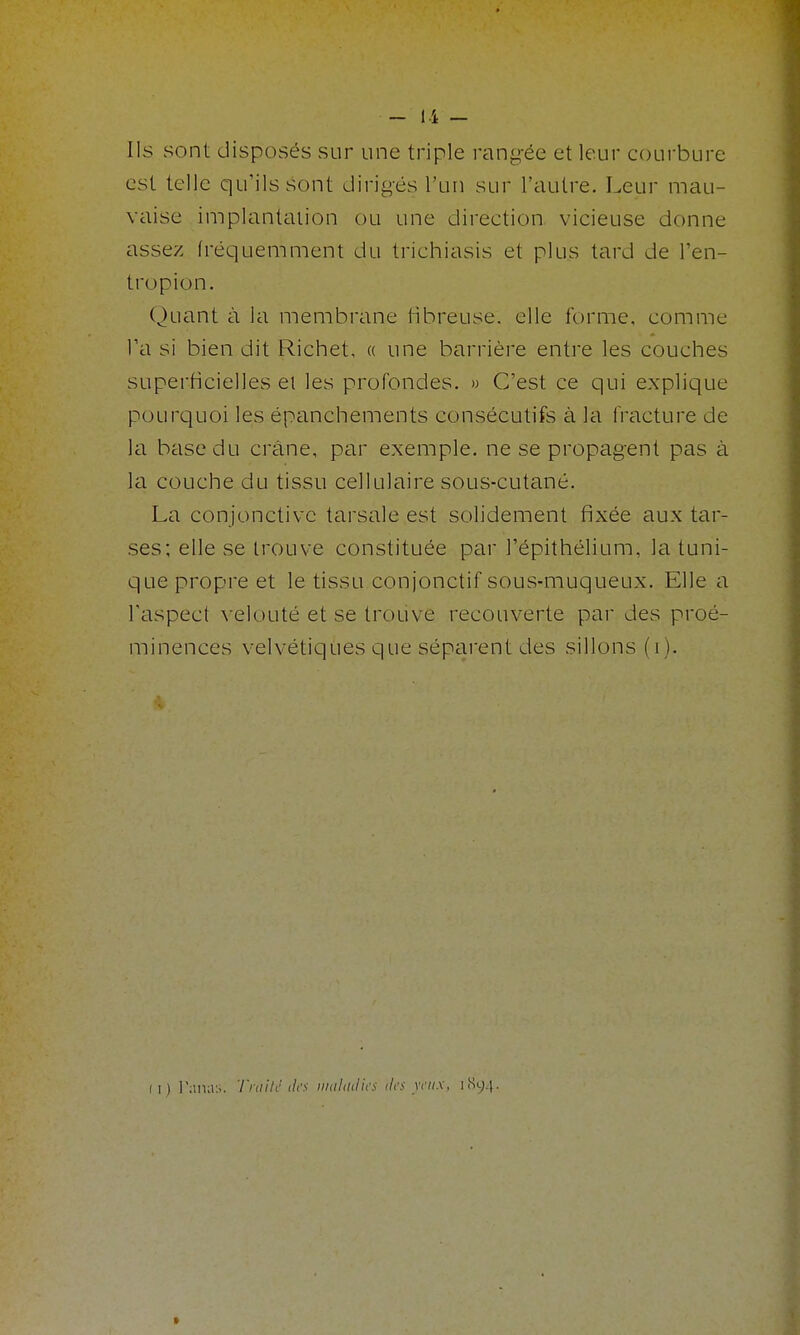 lis sont disposés sur une triple rang-ée et leur courbure est telle qu'ils sont dirigés l'un sur l'autre. Leur mau- vaise implantation ou une direction vicieuse donne assez fréquemment du trichiasis et plus tard de l'en- tropion. Quant à la membrane fibreuse, elle forme, comme Ta si bien dit Richet, « une liarrièi'e entre les couches superficielles et les profondes. » C'est ce qui explique pourquoi les épanchements consécutifs à la fracture de la l'hase du créine, par exemple, ne se propagent pas à la couche du tissu cellulaire sous-cutané. La conjonctive tarsale est solidement fixée aux tar- ses; elle se trouve constituée par l'épithélium, la tuni- que propre et le tissu conjonctif sous-muqueux. Elle a l'aspect velouté et se trouve recouverte par des proé- minences velvétiques que séparent des sillons (i).