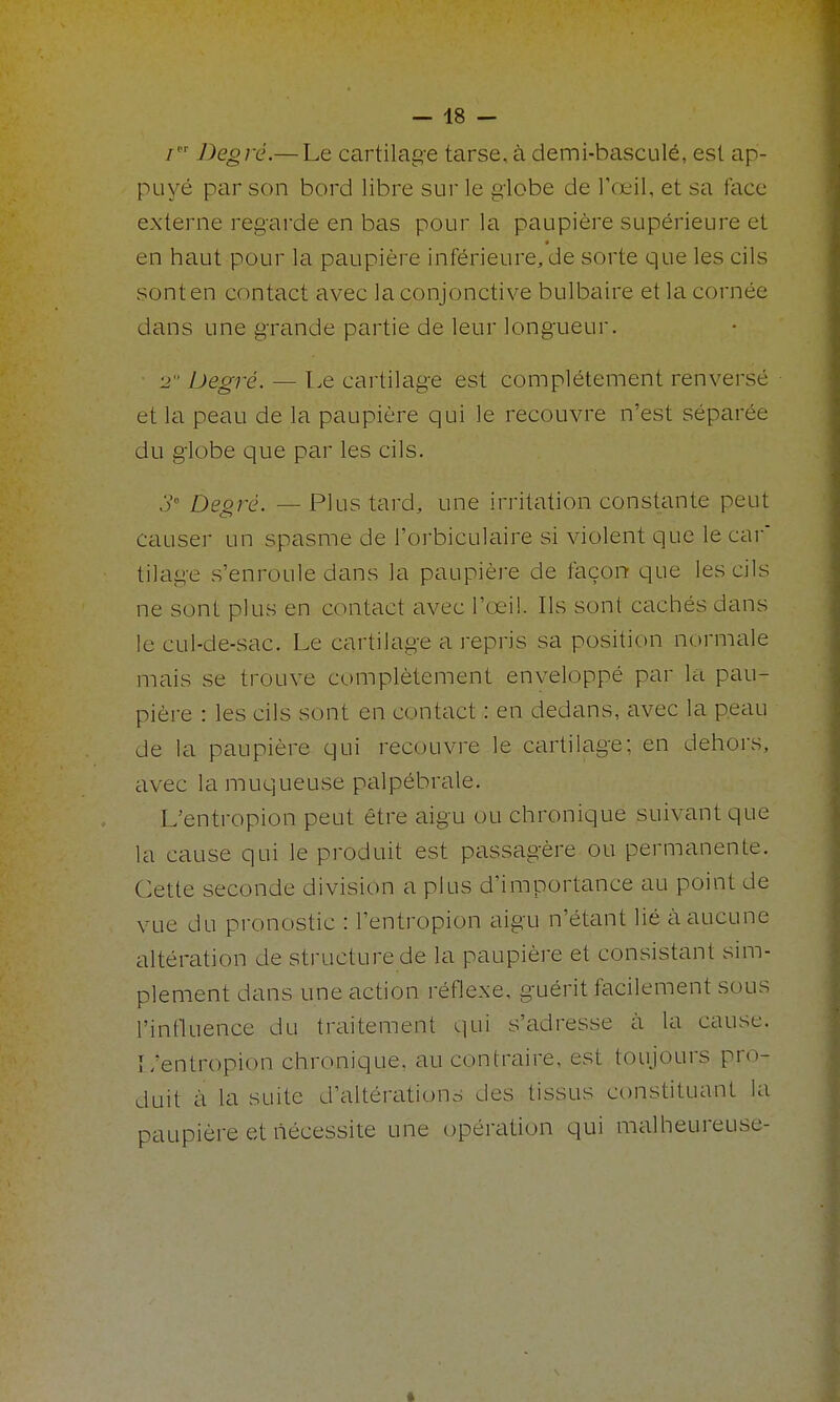 / Degré.— Le cartilage tarse, à demi-basculé, est ap- puyé par son bord libre sur le globe de Tœil, et sa face externe regarde en bas pour la paupière supérieure et en haut pour la paupière inférieure, de sorte que les cils sont en contact avec la conjonctive bulbaire et la cornée dans une grande partie de leur longueur. ■ 2 Degré. — Le cartilage est complètement renversé et la peau de la paupière qui le recouvre n'est séparée du globe que par les cils. Je DQg^Q^ _ pilis tard, une irritation constante peut causer un spasme de l'orbiculaire si violent que le car tilage s'enroule dans la paupière de façon que les cils ne sont plus en contact avec l'œil. Ils sont cachés dans le cul-de-sac. Le cartilage a repris sa position normale mais se trouve complètement enveloppé par la pau- pière : les cils sont en contact : en dedans, avec la peau de la paupière qui recouvre le cartilage: en dehors, iivec la muqueuse palpébrale. L'entropion peut être aigu ou chronique suivant que la cause qui le produit est passagère ou permanente. Cette seconde division a plus d'importance au point de vue du pronostic : l'entropion aigu n'étant lié à aucune altération de structure de la paupière et consistant sim- plement dans une action réflexe, guérit facilement sous l'influence du traitement qui s'adresse à la cause. L'entropion chronique, au contraire, est toujours pro- duit à la suite d'altérations des tissus constituant la paupière et nécessite une opération qui malheureuse-