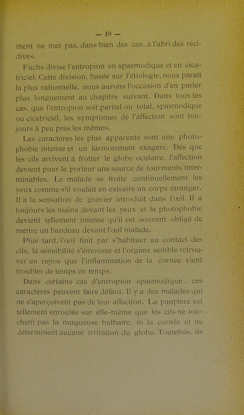 ment ne met pas, dans bien des cas, à l'abri des réci- dives. Kuclis divise l'entropion en spasmodique et en cica- triciel. Cette division, basée sur l'étiologie, nous paraît la plus rationnelle, nous aurons l'occasion d'en parler plus lonji-uement au chapitre suivant. Dans tous les cas. que l'entropion soit partiel ou total, spasmodique ou cicatriciel, les symptômes de TaiTection sont tou- jours à peu près les mêmes. Les caractères les plus apparents sont une photo- phobie intense et un larmoiement exagéré. Dès que les cils an-ivent à frotter le globe oculaire, l'affection devient pour le porteur une source de tourments inter- minables. Le malade se frotte continuellement les yeux comme s'il voulait en extraire un corps étrangei. Il a la sensation de gravier introduit dans l'œil. Il a toujours les mains devant les yeux et la photophobie devient tellement intense qu'il est souvent obligé de mettre un bandeau devant l'œil malade. Plus tard, l'œil'finit par s'habituer au contact des cils, la sensibilité s'émousse et l'organe semble retrou- ver un repos que Tinflammation de la cornée vient troubler de temps en temps. Dans certains cas d'entropion spasmodique . ces caractères peuvent faire défaut. Il y a des malades qui ne s'aperçoivent pas de leur affection. La paupière esl tellement enroulée sur elle-même que les cils ne lou- chent pas la muqueuse bulbaire, ni la coiMiée et ne déterminent aucune irritation du globe. Toutelbis. ils
