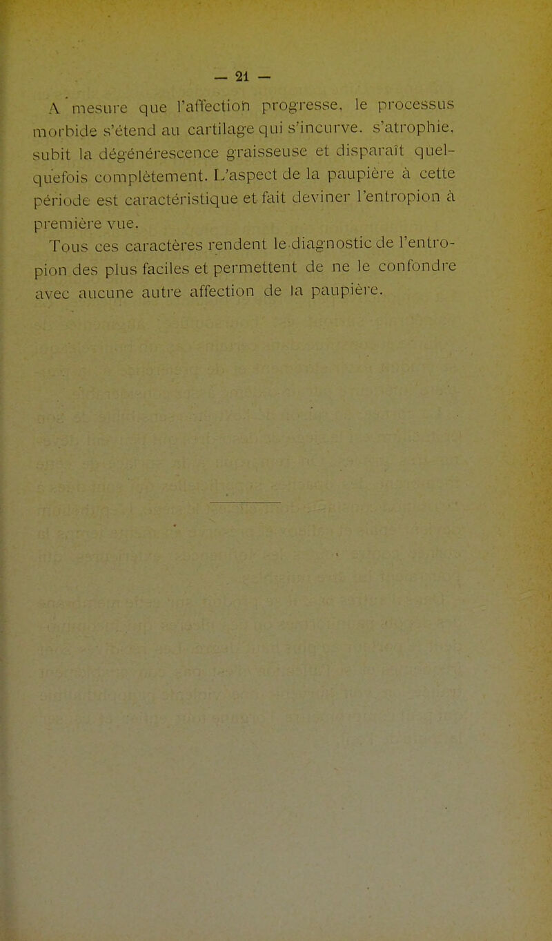 A mesure que l'affection progresse, le processus morbide s'étend au cartilage qui s'incurve, s'atrophie, subit la dégénérescence graisseuse et disparaît quel- quefois complètement. L'aspect de la paupière à cette période est caractéristique et fait deviner l'entropion à première vue. Tous ces caractères rendent le diagnostic de l'entro- pion des plus faciles et permettent de ne le confondre avec aucune autre affection de la paupière.