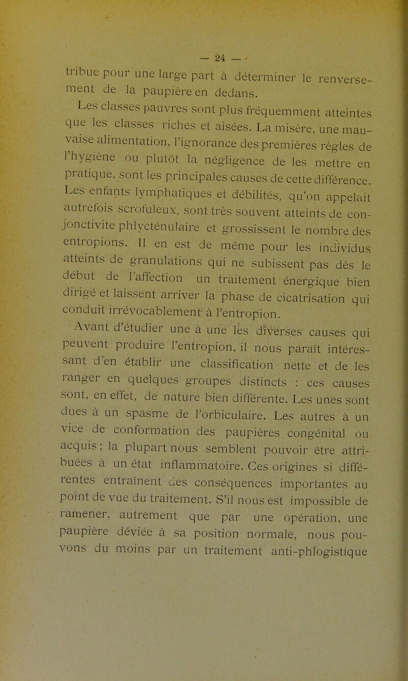 tribue pour une large part à déterminer le renverse- ment de la paupière en dedans. Les classes pauvres sont plus fréquemment atteintes que les classes riches et aisées. La misère, une mau- vaise alimentation, l'ignorance des premières règles de l'hygiène ou plutôt la négligence de les mettre en pratique, sont les principales causes de cette différence. Les enfants lymphatiques et débilités, qu'on appelait autrefois scrofuleux, sont très souvent atteints de con- jonctivite phlycténulaire et grossissent le nombre des entropions. Il en est de même pour les individus atteints de granulations qui ne subissent pas dès le début de l'affection un traitement énergique bien dirigé et laissent arriver la phase de cicatrisation qui conduit irrévocablement à l'entropion. Avant d'étudier une à une les d'i^^ë^ses causes qui peuvent produire l'entropion, il nous paraît intéres- sant d'en établir une classification nette et de les ranger en quelques groupes distincts : ces causes sont, en effet, de nature bien différente. Les unes sont dues à un spasme de l'orbiculaire. Les autres à un vice de conformation des paupières congénital ou acquis; la plupart nous semblent pouvoir être attri- buées à un état inflammatoire. Ces origines si diffé- rentes entraînent des conséquences importantes au point de vue du traitement. S'il nous est impossible de ramener, autrement que par une opération, une paupière déviée à sa position normale, nous pou- vons du moins par un traitement anti-phfogistique