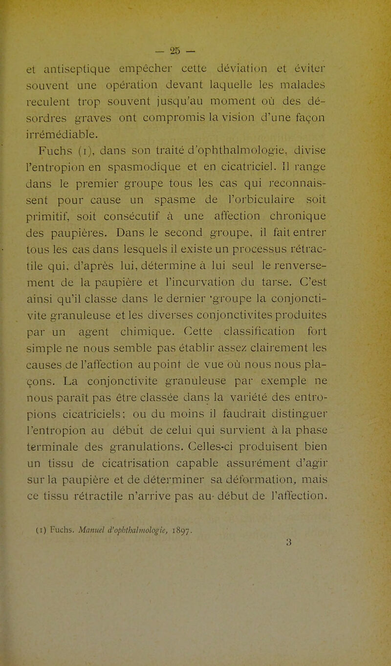 et antiseptique empêcher cette déviation et éviter souvent une opération devant Iciquelle les malades reculent trop souvent jusqu'au moment où des dé- sordres graves ont compromis la vision d'une façon irrémédiable. Fuchs (i), dans son traité d'ophthalraologie, divise l'entropion en spasmodique et en cicatriciel. Il range dans le premier groupe tous les cas qui reconnais- sent pour cause un spasme de l'orbiculaire soit primitif, soit consécutif à une affection chronique des paupières. Dans le second groupe, il fait entrer tous les cas dans lesquels il existe un processus rétrac- tile qui, d'après lui, détermine à lui seul le renverse- ment de la paupière et l'incurvation du tarse. C'est ainsi qu'il classe dans le dernier 'groupe la conjoncti- vite granuleuse et les diverses conjonctivites produites par un agent chimique. Cette classification fort simple ne nous semble pas établir assez clairement les causes de l'affection au point de vue où nous nous pla- çons. La conjonctivite granuleuse par exemple ne nous paraît pas être classée dans la variété des entro- pions cicatriciels; ou du moins il faudrait distinguer l'entropion au début de celui qui survient à la phcise terminale des granulations. Celles-ci produisent bien un tissu de cicatrisation capable assurément d'agir sur la paupière et de déterminer sa déformation, mais ce tissu rétractile n'arrive pas au- début de l'affection. (I) Fuchs. Manuel d'opblhahnoJogie, 1897. 3