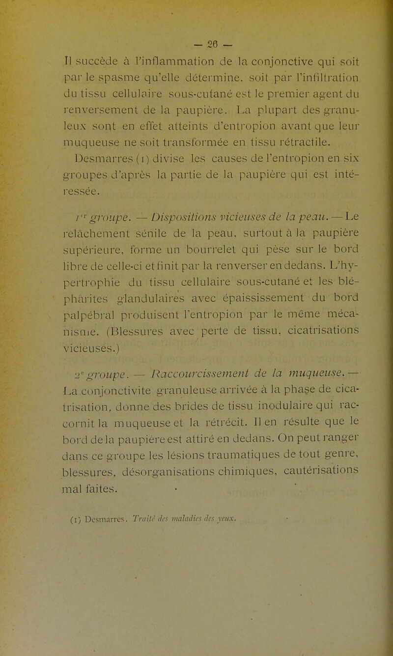 Il succède à l'inflammation de la conjonctive qui soit par le spasme qu'elle détermine, soit par l'infillration du tissu cellulaire sous-cutané est le premier agent du renversement de la paupière. La plupart des granu- leux sont en effet atteints d'entropion avant que leur muqueuse ne soit transibrmée en tissu rétractile. Desmarres (i) divise les causes de l'entropion en six groupes d'après la partie de la paupière qui est inté- ressée. i''^groupe. — Dispositions vicieuses de la peau. — l^e relâchement sénile de la peau, surtout à la paupière supérieure, forrcie un bourrelet qui pèse sur le bord libre de celle-ci et finit par la renverser en dedans. L'hy- pertrophie du tissu cellulaire sous-cutané et les blé- pharites glandulaires avec épaississement du bord palpébi-al produisent l'entropion par le même méca- nisuie. (Blessures avec perte de tissu, cicatrisations vicieuses.) 2''groupe. — Raccourcissement de la muqueuse.— La conjonctivite granuleuse arrivée à la phaçe de cica- trisation, donne des brides de tissu inodulaire qui rac- cornitla muqueuse et la rétrécit. lien résulte que le bord delà paupière est attiré en dedans. On peut ranger dans ce groupe les lésions traumatiques de tout genre, blessures, désorganisations chimiques, cautérisations mal faites.