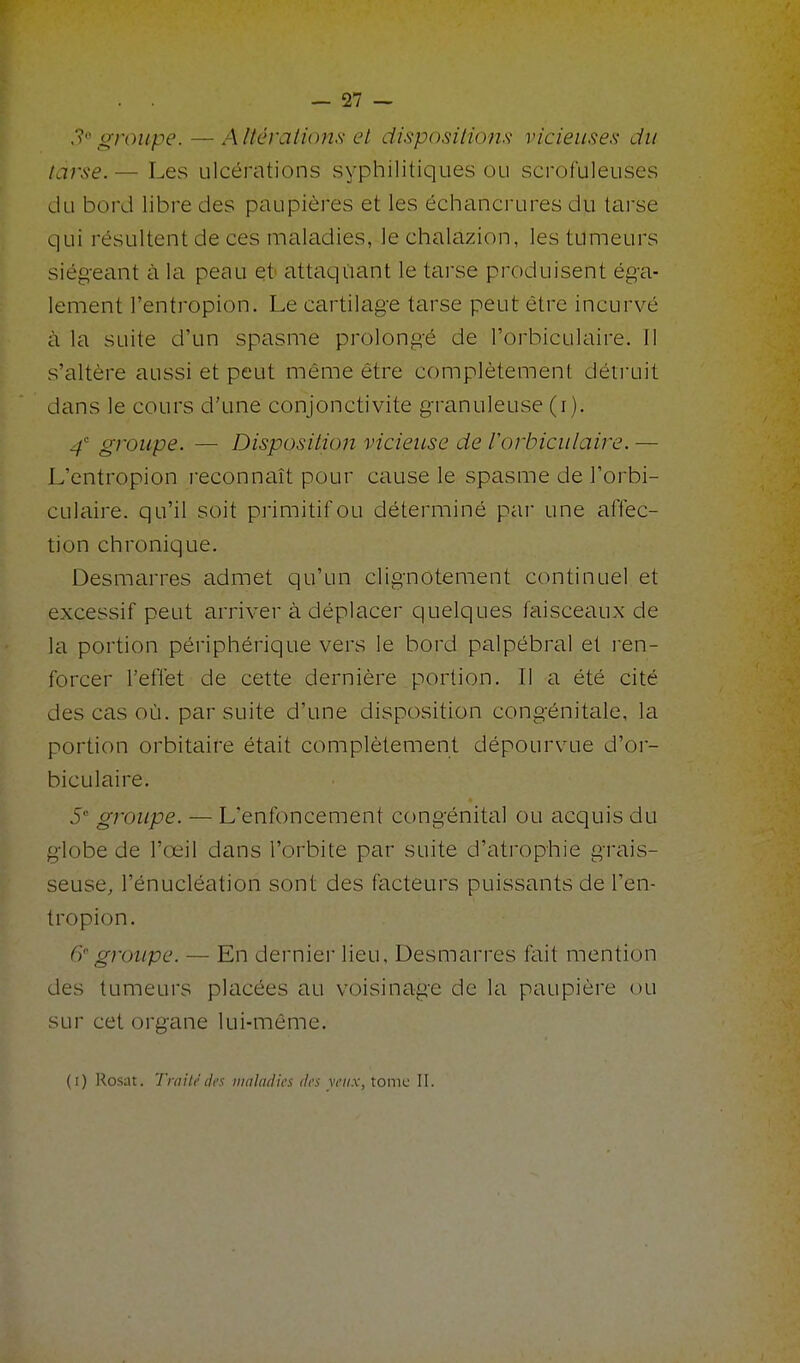 ,1 groupe. — Altératioms et dispositiom vicieuses du tarse. — Les ulcérations syphilitiques ou scrofuleuses du bord libre des paupières et les échancrures du tarse qui résultent de ces maladies, lechalazion, les tumeurs siégeant à la peau et attaquant le tarse produisent éga- lement l'entropion. Le cartilage tarse peut être incurvé à la suite d'un spasme prolongé de l'orbiculaire. Il s'altère aussi et peut même être complètement détruit dans le cours d'une conjonctivite granuleuse (i). 4 groupe. — Disposition vicieuse de rorbiculaire. — L'entropion l'econnaît pour cause le spasme de l'orbi- culaire. qu'il soit primitif ou déterminé par une affec- tion chronique. Desmarres admet qu'un clignotement continuel et excessif peut arriver à déplacer quelques faisceaux de la portion périphérique vers le bord palpébral et l'en- forcer l'effet de cette dernière portion. Il a été cité des cas où. par suite d'une disposition congénitale, la portion orbitaire était complètement dépourvue d'oi- biculaire. 5 groupe. — L'enfoncement congénital ou acquis du globe de l'oeil dans l'orbite par suite d'atrophie gi'ais- seuse, l'énucléation sont des facteurs puissants de l'en- tropion. ff groupe. — En dernier lieu, Desmarres fait mention des tumeurs placées au voisinage de la paupière ou sur cet organe lui-môme. (i) I^osat. Traité des nialadks des y eux, tome II.