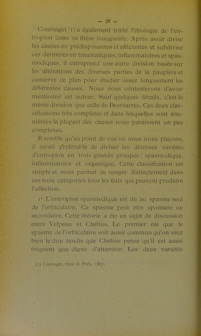 Coursag-et (i) a également traité l'étiologie de Ten- tropion dans sa thèse inaugurale. Après avoir divisé les causes en prédisposantes et efficientes et subdivisé ces dernières en traumatiques, inflammatoires et spas- modiques, il entreprend une autre division basée sur les altérations des diverses parties de la paupière et conserve ce plan poui* étudier assez longuement les différentes causes. Nous nous contenterons d'avoir mentionné cet auteur. Sauf quelques détails, c'est la même division que celle de Desmarres. Ces deux clas- sifications très complètes et dans lesquelles sont énu- mérées la plupart des causes nous paraissent un peu complexes. Il semble qu'au point de vue où nous nous plaçons, il serait pVéférable de diviser les diverses variétés d'entropion en trois grands groupes: spasmodique. inflammatoire et organique. Cette classification est simple et nous permet de ranger distinctement dans ces trois catégories tous les faits qui peuvent produire l'affection. 1° L'enti'opion spasmodique est dû au spasme seul de l'orbiculaire. Ce spasme peut être spontané ou secondaire. Cette théorie a été un sujet de discussion entre Velpeau et Chélius. Le premier nie que le spasme de l'orbiculaire soit aussi commun qu'on veut bien le dire tandis que Chélius pense qu'il est aussi fréquent que digne d'attention. Les deux variétés (i) Coursaget, thèse de Paris, 1867.