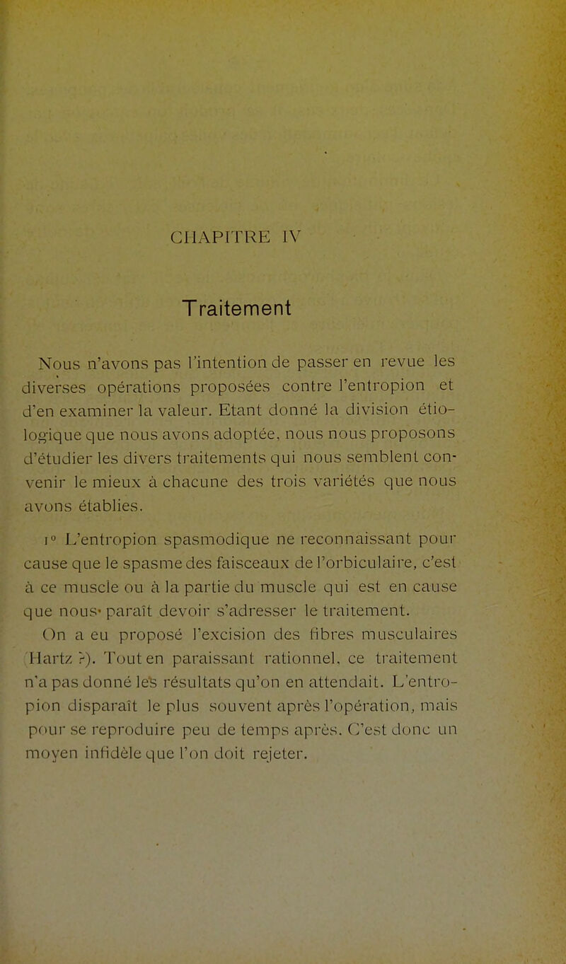 CHAPITRE IV Traitement Nous n'avons pas l'intention de passer en revue les diverses opérations proposées contre l'entropion et d'en examiner la valeur. Etant donné la division étio- log-ique que nous avons adoptée, nous nous proposons d'étudier les divers traitements qui nous semblent con- venir le mieux à chacune des trois variétés que nous avons établies. 1° L'entropion spasmodique ne reconnaissant pour cause que le spasme des faisceaux de l'orbiculaire, c'est à ce muscle ou à la partie du muscle qui est en cause que nous paraît devoir s'adresser le traitement. On a eu proposé l'excision des libres musculaires Hartz >). Tout en paraissant rationnel, ce tiaitement n'a pas donné le'S résultats qu'on en attendait. L'entro- pion disparaît le plus souvent après l'opération, mais poui' se reproduire peu de temps après. C'est donc un moyen infidèle que l'on doit rejeter.