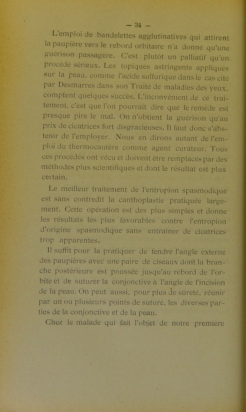 L'emploi de bandelettes agg-lutinatives qui attirent la paupière vers le rebord orbitaire n'a donné qu'une guérison passagère. C'est plutôt un palliatif qu'un procédé sérieux. Les topiques astringents appliqués sur la peau, comme l'ticide sulfurique dans le cas cité par Desmarres dans son Traité de maladies des yeux, comptent quelques succès. L'inconvénient de ce trai- tement, c'est que l'on pourrait dire que le remède est presque pire le mal. (3n n'obtient la guérison qu'au prix de cicatrices fort disgracieuses. Il faut donc s'abs- tenir de l'employer. Nous en dirons autant de l'em- ploi du thermocautère comme agent curateur. Tous ces procédés ont vécu et doivent être remplacés par des méthodes plus scientifiques et dont le résultat est plus certain. Le meilleur traitement de l'entropion spasmodique est sans contredit la canthoplastie pratiquée large- ment. Cette opération est des plus simples et donne les résultats les plus favorables contre l'entropion d'origine spasmodique sans entraîner de cicatrices trop apparentes- Il suffit pour la pratiquer de fendre l'angle externe des paupières avec une paire de ciseaux dont la bran- che postérieure est poussée jusqu'au rebord de l'or- bite et de suturer la conjonctive à l'angle de l'incision de la peau. On peut aussi, pour plus de sûreté, réunir par un ou plusieurs points de suture, les diverses par- ties de la conjonctive et de la peau. Chez le malade qui fait l'objet de notre première