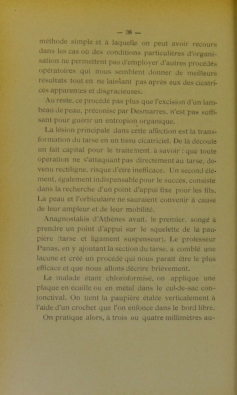 méthode simple et à laquelle on peut avoir recours clans les cas où des conditions particulières d'organi- sation ne pei-mettent pas d'employer d'autres procédés opératoires qui nous semblent donner de meilleurs résultats tout en ne laissant pas après eux des cicatri- ces apparentes et disgracieuses. Au reste, ce procédé pas plus que l'excision d'un lam- beau de peau, préconisé par Desmarres, n'est pas suffi- sant pour guérir un entropion organique. La lésion principale dans cette affection est la trans- formation du tarse en un tissu cicatriciel. De là découle un fait capital pour le traitement, à savoir : que toute opération ne s'attaquant pas directement au tarse, de- venu rectiligne, risque d'être inefficace. Un second élé- ment, également indispensable pour le succès, consiste dans la recherche d'un point d'appui fixe pour les fils. La peau et l'orbiculaire ne sauraient convenir à cause de leur ampleur et de leur mobilité. Anagnostakis d'Athènes avait, le premier, songé à prendre un point d'appui sur le squelette de la pau- pière (tarse et ligament suspenseur). Le professeur Panas, en y ajoutant la section du tarse, a comblé une lacune et créé un procédé qui nous paraît être le plus efficace et que nous allons décrire brièvement. Le malade étant chloroformisé, on applique une plaque en écaille ou en métal dans le cul-de-sac con- jonctival. On tient la paupière étalée verticalement à l'aide d'un crochet que l'on enfonce dans le bord libre. On pratique alors, à trois ou quatre millimètres au-