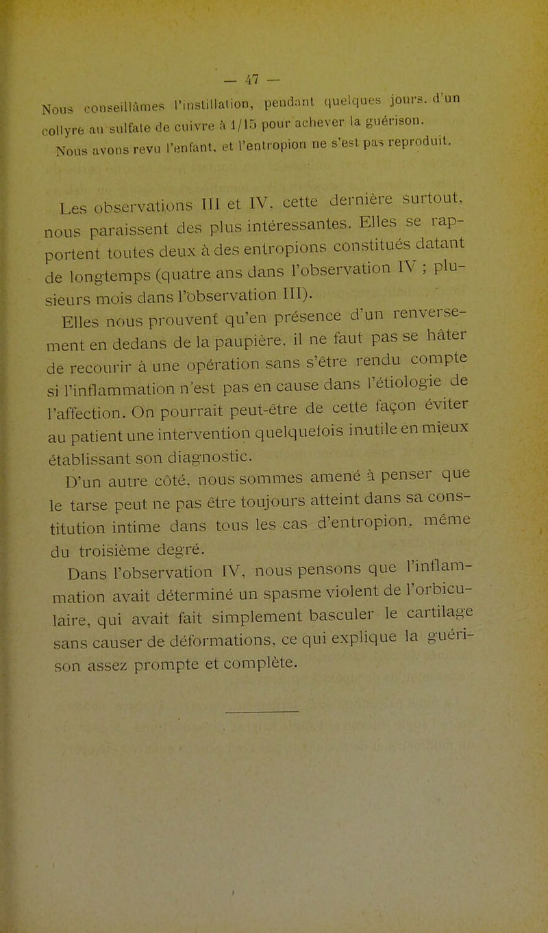 ' - Al - Nous conseillâmes l'inslillalion, pendant quelques jours, d'un collyre au sulfale de cuivre à 1/15 pour achever la guérison. Nous avons revu l'enfant, et l'enlropion ne s'est pas reproduit. Les observations III et IV. cette dernière surtout, nous paraissent des plus intéressantes. Elles se rap- portent toutes deux à des entropions constitués datant de longtemps (quatre ans dans l'observation IV ; plu- sieurs mois dans l'observation III). Elles nous prouvent qu'en présence d'un renverse- ment en dedans de la paupière, il ne faut pas se hâter de recourir cà une opération sans s'être rendu compte si l'inflammation n'est pas en cause dans l'étiologie de l'affection. On pourrait peut-être de cette façon éviter au patient une intervention quelquefois inutile en mieux établissant son diagnostic. D'un autre côté, nous sommes amené à penser que le tarse peut ne pas être toujours atteint dans sa cons- titution intime dans tous les cas d'entropion. même du troisième degré. Dans l'observation IV, nous pensons que l'inflam- mation avait déterminé un spasme violent de l'orbicu- laire, qui avait fait simplement basculer le cartilage sans causer de déformations, ce qui explique la guéri- son assez prompte et complète.