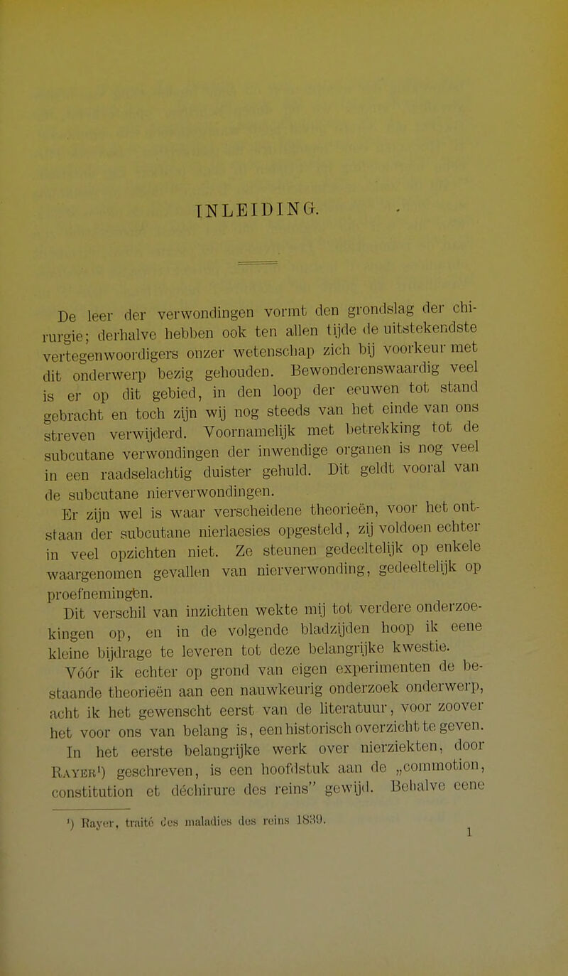 INLEIDING. De leer der verwondingen vormt den grondslag der chi- rurgie; derhalve hebben ook ten allen tijde de uitstekendste vertegenwoordigers onzer wetenschap zich bij voorkeur met dit onderwerp bezig gehouden. Bewonderenswaardig veel is er op dit gebied, in den loop der eeuwen tot stand gebracht en toch zijn wij nog steeds van het einde van ons streven verwijderd. Voornamelijk met betrekkmg tot de subcutane verwondingen der inwendige organen is nog veel in een raadselachtig duister gehuld. Dit geldt vooi-al van de subcutane nierverwondingen. Er zijn wel is waar verscheidene theorieën, voor het ont- staan der subcutane nierlaesies opgesteld, zij voldoen echter in veel opzichten niet. Ze steunen gedeciltelijk op enkele waargenomen gevallen van nierverwonding, gedeeltelijk op proefnemingen. Dit verschil van inzichten wekte mij tot verdere onderzoe- kingen op, en in de volgende bladzijden hoop ik eene kleine bijdrage te leveren tot deze belangriike kwestie. Vóór ik echter op grond van eigen experimenten de be- staande theorieën aan een nauwkeurig onderzoek onderwerp, acht ik het gewenscht eerst van de literatuur, voor zoover het voor ons van belang is, een historisch overzicht te geven. In het eerste belangrijke werk over nierziekten, door Rayer') geschreven, is een hoofdstuk aan de „commotion, constitution et déchirure des i-eins gewijd. Behalve cene ') Rayer, traité des maladios dos reins i8i?i).