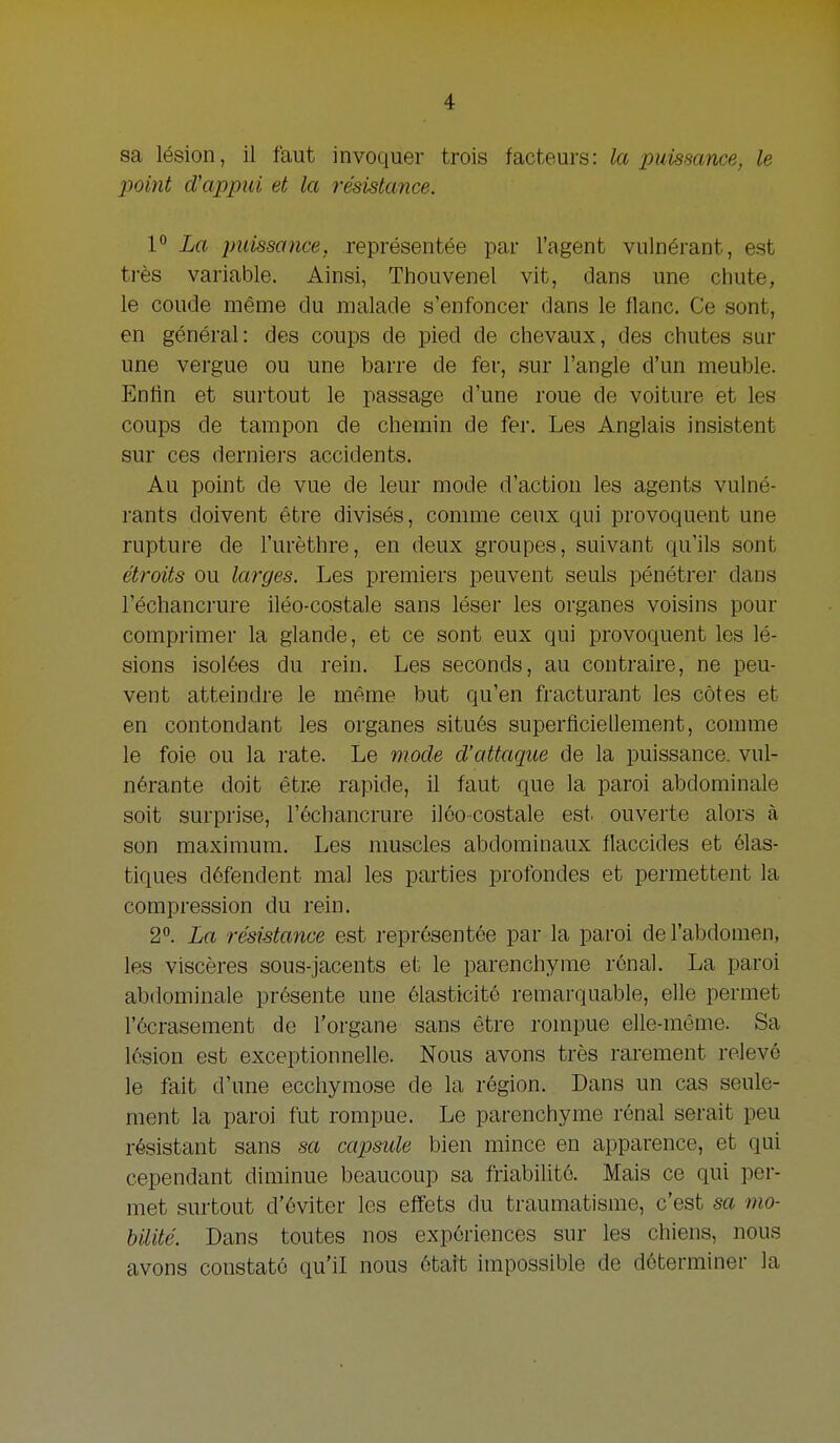 sa lésion, il faut invoquer trois facteurs: la puissance, Ie point d'appui et la résisUmce. P La imissance, représentée par l'agent vulnérant, est trés variable. Ainsi, Thouvenel vit, dans une chute, Ie coude même du malade s'enfoncer dans Ie flanc. Ce sont, en général: des coups de pied de chevaux, des chutes sur une vergue ou une barre de fer, sur l'angle d'un meuble. Entin et surtout Ie passage d'une roue de voiture et les coups de tampon de chemin de fer. Les Anglais insistent sur ces derniers accidents. Au point de vue de leur mode d'action les agents vulné- rants doivent être divisés, comme ceux qui provoquent une rupture de l'urèthre, en deux groupes, suivant qu'ils sont étroits OU larges. Les premiers peuvent seuls pénétrer dans l'échancrure iléo-costale sans léser les organes voisins pour comprimer la glande, et ce sont eux qui provoquent les lé- sions isolées du rein. Les seconds, au contraire, ne peu- vent atteindre Ie même but qu'en fracturant les cótes et en contondant les organes situés superflciellement, comme Ie foie OU la rate. Le mode d'attaque de la puissance, vul- nérante doit êtr.e rapide, il faut que la paroi abdominale soit surprise, réchancrure ilóo costale est. ouverte alors a son maximum. Les nmscles abdominaux flaccides et élas- tiques défendent mal les parties profondes et permettent la compression du rein. 2. La résistance est représentée par la paroi del'abdomen, les viscères sous-jacents et le parenchyme rónal. La paroi abdominale présente une ólasttcitó remarquable, elle permet l'écrasement de l'organe sans être rompue elle-même. Sa lésion est exceptionnelle. Nous avons trés rarement relevé le fait d'une ecchymose de la région. Dans un cas seule- raent la paroi fut rompue. Le parenchyme rénal serait peu résistant sans sa capsule bien mince en apparence, et qui cependant diminue beaucoup sa friabilité. Mais ce qui per- met surtout d'éviter les effets du traumatisme, c'est sa mo- hilité. Dans toutes nos expóriences sur les chiens, nous avons constaté qu'il nous était impossible de déterminer la