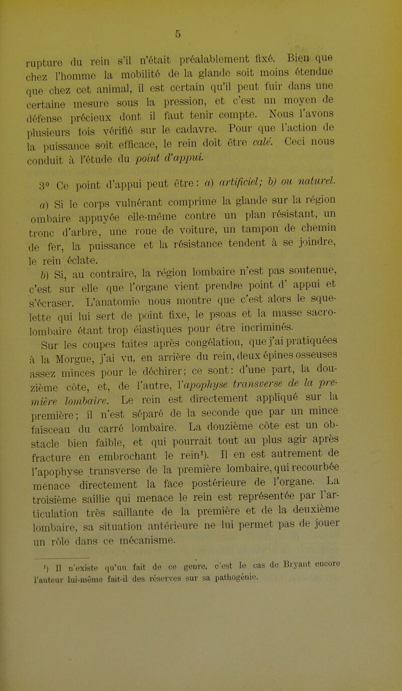 rupture du rein s'il n'ótait próalablement fix6. Biqn que chez l'hommo la mobilitó de la glando soit moins ótendue que chez eet animal, il est certain qu'il peut fuir dans une certaine mesure sous la pression, et c'est un moyen de défense prócieux dont il faut tenir compte. Nous 1'avons plusieui-s tois vórifió sur Ie cadavre. Pour que l'action de la puissance soit efficace, Ie rein doit être calé. Ceci nous conduit a 1'étude du point d'appui. 30 Ce point d'appui peut être: «) artificiel; b) ou naturel. ft) Si Ie corps vulnérant comprimé la glande sur la région ombaire appnyée elle-même conti-e un plan rósistant, un tronc d'arbre, une roue de voiture, un tampon de cliemin de fer, Ia puissance et la résistance tendent a se joindre, Ie rein éclate. b) Si, au contraire, la région lombaire n'est pas soutenue, c'est sur elle que 1'organe vient prendne point d' appui et s'écraser. L'anatomie nous montre que c'est alors Ie sque- lette qui lui sert de point ftxe, Ie psoas et la masse sacro- lombaire ótant trop éiastiques pour ètre incriminés. Sur les coupes taites après congélation, que j'ai pratiquées a la Morgue, J'ai vu, en arrière du rein, deux épines osseuses assez minces pour Ie dóchirer; ce sont: d'une part, la dou- zième cöte, et, de 1'autre, Vapophyse tmnsverse de la pre- mière lombaire. Le rein est directement appliqué sur la première; il n'est sóparé de la seconde que par un mince faisceau du carré lombaire. La douzième cöte est un ob- stacle bien faible, et qui pourrait tout au plus agir après fracture en embrochant le reini). II en est autrement de 1'apophyse transverse de la première lombaire, qui recourbée menace directement la face postérieure de 1'organe. La troisième saillie qui menace le rein est reprósentée par l'ar- ticulation trés saillante de la première et de la deuxième lombaire, sa aituation antérieure ne lui permet pas de jouer un róle dans ce mécanisme. ') 11 u'existe (lu'uii fait de ce geiire, c'est Ie cas de Bryant euGoro 1'auteur lui-jnème fait-il des réserves sur sa pathogéiiie.