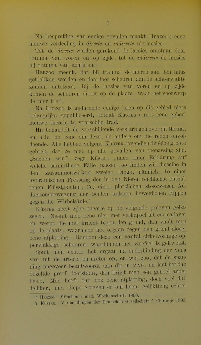 Na bespreking van eenige gevallen maakt Herzog') eene nieuwe verdeeling in directe en indirecte nierlaesies. Tot de directe worden gerekend de laesies ontstaan door trauma van voren en op zijde, tot de indirecte de laesies bij trauma van achteren. Herzog meent, dat bij trauma de nieren aan den hilus getrokken worden en daardoor scheuren aan de achtervlakte zouden ontstaan. Bij de laesies van voren en op zijde komen de scheuren direct op de plaats, waar het voorwerp de nier treft. Na Herzog is gedurende eenige jaren op dit gebied niets belangrijks gepubliceerd, totdat Küster-) met eene geheel nieuwe theorie te voorschijn trad. Hij behandelt de verschillende verklaringen over dit thema, en acht de eene om deze, de andere om die reden onvol- doende. Alle hebben volgens Küster bovendien dit éénegroote gebrek, dat ze niet op alle gevallen van toepassing zijn. „Suchen wir, zegt Küster, „nach einer ErkUlrung auf welche sammtliche Falie passen, so finden wir dieselbe in dem Zusammenwirken zweier Dinge, namlich: lo einer hydraulischen Pressung der in den Nieren reichlichst enthal- tenen Flüssigkeiten; 2e. einer plötzlichen stossweisen Ad- ductionsbewegung der beiden unteren beweglichen Kippen gegen die Wirbelsaule. Küster heeft zijne theorie op de volgende proeven geba- seerd. Neemt men eene nier met vetkapsel uit een cadaver en werpt die met kracht tegen den grond, dan vindt men op de plaats, waarmede het orgaan tegen den grond sloeg, eene afplatting. Rondom deze een aantal cirkelvormige op- pervlakkige scheuren, waarbinnen het weefsel is gekwetst. Spuit men echter het orgaan na onderbinding der vena van uit de arterie en ureter op, en wel zoo, dat de span- ning ongeveer beantwoordt aan die in vivo, en laat het dan dezelfde proef doorstaan, dan krijgt men een geheel ander beeld. Men heeft dan ook eene afplatting, doch veel dui- delijker, met diepe groeven er om heen; gelijktijdig echter ') Hkrzog. Müucheuer ined. Wochenschvift 1890. 2) KÜSTKR. Arerhandlaugen der Deutschen GeseUschaft f. Clunngie 1S95.