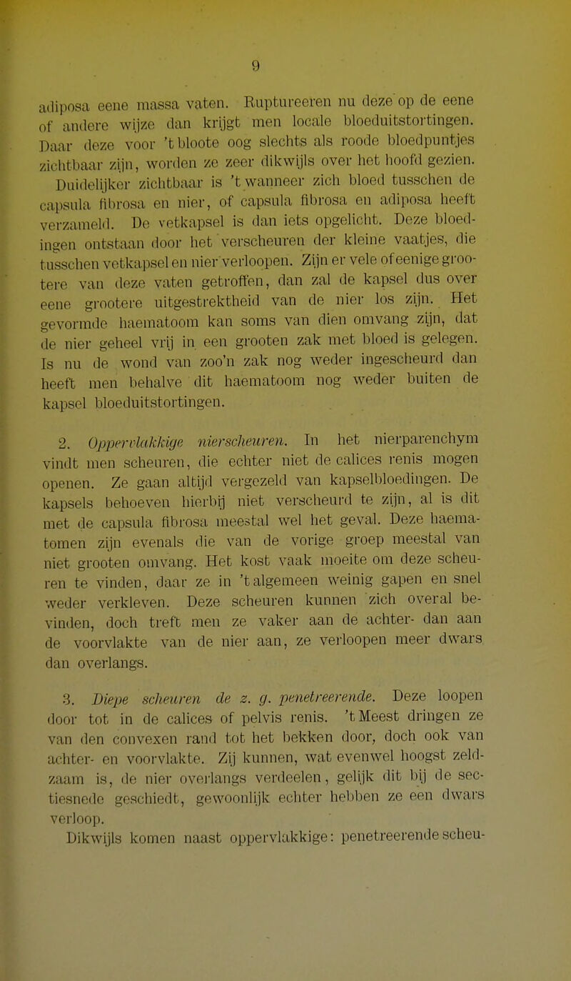 adiposa eene massa vaten. Ruptureeren nu deze'op de eene of andere wijze dan krijgt men locale bloeduitstoi-tingen. Daar deze voor 'tbloote oog slechts als roode bloedpuntjes zichtbaar zijn, worden ze zeer dikwijls over het hoofd gezien. Duidelijker zichtbaar is 't wanneer zich bloed tusschen de capsula flbrosa en nier, of capsula flbrosa en adiposa heeft verzameld. De vetkapsel is dan iets opgelicht. Deze bloed- ingen ontstaan door het verscheuren der kleine vaatjes, die tusschen vetkapsel en nier verloopen. Zijn er vele of eenige groo- tere van deze vaten getroffen, dan zal de kapsel dus over eene grootere uitgestrektheid van de nier los zijn. Het gevormde haematoom kan soms van dien omvang zijn, dat de nier geheel vrij in een groeten zak met bloed is gelegen. Is nu de wond van zoo'n zak nog weder ingescheurd dan heeft men behalve dit haematoom nog weder buiten de kapsel bloeduitstortingen. 2. Oppervlakkige nierscheuren. In het nierparenchym vindt men scheuren, die echter niet de calices renis mogen openen. Ze gaan altijd vergezeld van kapselbloedingen. De kapsels behoeven hierbij niet verscheurd te zijn, al is dit met de capsula flbrosa meestal wel het geval. Deze haema- tomen zijn evenals die van de vorige groep meestal van niet grooten omvang. Het kost vaak moeite ora deze scheu- ren te vinden, daar ze in 'talgemeen weinig gapen en snel weder verkleven. Deze scheuren kunnen zich overal be- vinden, doch treft men ze vaker aan de achter- dan aan de voorvlakte van de nier aan, ze verloopen meer dwars dan overlangs. 3. Biepe scheuren de z. g. pefietreerende. Deze loopen door tot in de calices of pelvis renis. 't Meest dringen ze van den convexen rand tot het bekken door, doch ook van achter- en voorvlakte. Zij kunnen, wat evenwel hoogst zeld- zaam is, de nier oveiiangs verdoelen, gelijk dit bij de sec- tiesncde geschiedt, gewoonlijk echter hebben ze een dwars verloop. Dikwijls komen naast oppervlakkige: penetreerendescheu-