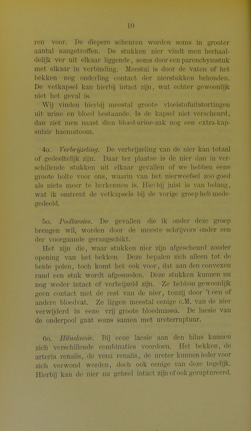 ren voor. De diepere scheui'en worden soms in grooter aantal aangetroffen. De stukken nier vindt men herhaal- delijk ver uit elkaar liggende, soms door een parenchymstuk met elkaar in verbinding. Meestal is door de vaten of het bekken nog onderling contact der nierstukken behoriden. De vetkapsel kan hierbij intact zijn, wat echter gewoonlijk niet het geval is. Wij vinden hierbij meestal groote vloeistofuitstortingen uit urine en bloed bestaande. Is de kapsel niet verscheurd, dan ziet men naast dien bloed-urine-zak nog een extra-kap- sulair haematoom. 4o. Verhrigselvng. De verbrijzeling van de nier kan totaal of gedeeltelijk zijn. Daar ter plaatse is de nier dan in ver- schillende stukken uit elkaar gevaJlen of we hebben eene groote holte voor ons, waarin van het nierweefsel zoo goed als niets meer te herkennen is. Hierbij juist is van belang, wat ik omtrent de vetkapsels bij de vorige groep heb mede- gedeeld. 5o. Poollaesies. De gevallen die ik onder deze groep brengen wil, worden door de meeste schrijvers onder een der voorgaande gerangschikt. Het zijn die, waa,r stukken nier zijn afgescheurd zonder opening van het bekken. Deze bepalen zich alleen tot df! beide polen, toch komt het ook voor, dat aan den convexen rand een stuk wordt afgesneden. Deze stukken kunnen nu nog weder intact of verbrijzeld zijn. Ze hebbon gewoonlijk geen contact met de rest van de nier, tenzij door 'teen of andere bloedvat. Ze liggen meestal eenige c.TM. van de nier verwijderd in eene vrij groote bloedmassa. De laesie van de onderpool gaat soms samen met ureterruptuur. 60. Hüuslaesie. Bij eene laesie aan den hilus kunnen zich verschillende combinaties voordoen. Het bekken, de arteria renalis, de vena renalis, de ureter kunnen ieder voor zich verwond worden, doch ook eenige van deze tegelijk. Hierbij kan de nier nu geheel intact zijn of ook geruptureerd.