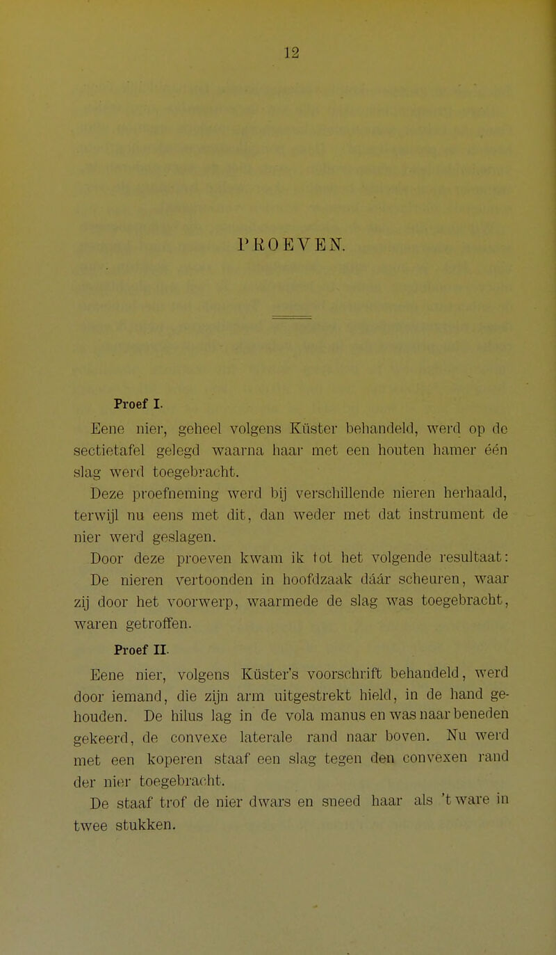 PROEVEN. Proef I. Eene nier, geheel volgens Küster beliandeld, werd op dc sectietafel gelegd waarna haar met een houten hamer één slag werd toegebracht. Deze proefneming werd bij verschillende nieren herhaald, terwijl nu eens met dit, dan weder met dat instrument de nier werd geslagen. Door deze proeven kwam ik tot het volgende resultaat: De nieren vertoonden in hoofdzaak daar scheuren, waar zij door het voorwerp, waarmede de slag was toegebracht, waren getroffen. Proef II. Eene nier, volgens Küster's voorschrift behandeld, werd door iemand, die zijn arm uitgestrekt hield, in de hand ge- houden. De hilus lag in de vola manus en was naar beneden gekeerd, de convexe laterale rand naar boven. Nu werd met een koperen staaf een slag tegen den convexen rand der nier toegebracht. De staaf trof de nier dwars en sneed haar als 't ware in twee stukken.