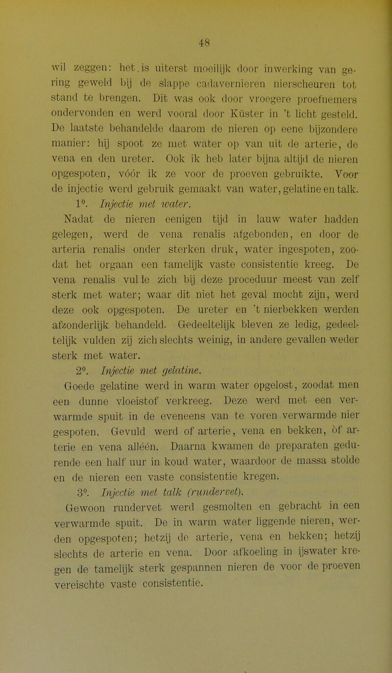 wil zeggen: het.is uiterst moeilijk door inwerking van ge- ring geweld bij de slappe cadavernieren nierscheuren tot stand te brengen. Dit was ook door vroegere proefnemers ondervonden en werd vooral door Küster in 't licht gesteld. De laatste behandelde daarom de nieren op eene bijzondere manier: hij spoot ze met water op van uit de arterie, de vena en den ureter. Ook ik heb later bijna altijd de nieren opgespoten, vóór ik ze voor de proeven gebruikte. Voor de injectie werd gebruik gemaakt van water, gelatine en talk. 1. Injectie met water. Nadat de nieren eenigen tijd in lauw water hadden gelegen, werd de vena renalis afgebonden, en door de arteria renahs onder sterken druk, water ingespoten, zoo- dat het orgaan een tamelijk vaste consistentie kreeg. De vena renalis vuile zich bij deze proceduur meest van zelf sterk met water; waar dit niet het geval mocht zijn, werd deze ook opgespoten. De ureter en 't nierbekken werden afzonderlijk behandeld. Gedeeltelijk bleven ze ledig, gedeel- telijk vulden zij zich slechts weinig, in andere gevallen weder sterk met water. 2^. Injectie met gelatine. Goede gelatine werd in warm water opgelost, zoodat men een dunne vloeistof verkreeg. Deze werd met een ver- warmde spuit in de eveneens van te voren verwarmde nier gespoten. Gevuld werd of arterie, vena en bekken, öf ar- terie en vena alléén. Daarna kwamen de preparaten gedu- rende een half uur in koud water, waardoor de massa stolde en de nieren een vaste consistentie kregen. 3^. Injectie met talk (rundervet). Gewoon rundervet werd gesmolten en gebracht in een verwarmde spuit. De in wai-m water liggende nieren, wer- den opgespoten; hetzij do arterie, vena en bekken; hetzij slechts de arterie en vena. Door afkoeling in ijswater kre- gen de tamelijk sterk gespannen nieren de voor de proeven vereischte vaste consistentie.