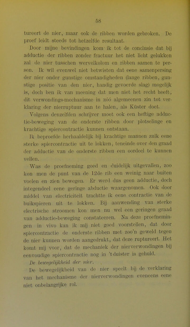tureert de nier, maar ook de ribben worden gebroken. De proef leidt steeds tot hetzelfde resultaat. Door mijne bevindingen kom ik tot de conclusie dat bij adductie der ribben zonder fractuur het niet licht gelukken zal de nier tusschen wervelkolom en ribben samen te per- sen. Ik wil evenwel niet betwisten dat eene samenpersing der nier onder gunstige omstandigheden (lange ribben, gun- stige positie van den nier, handig gevoerde slag) mogelijk is, doch ben ik van meening dat men niet het i-echt heeft, dit verwondings-mechanisme in zóó algemeenen zin tot ver- klaring der nierruptuur aan te halen, als Küster doet. Volgens denzelfden schrijver moet ook een heftige adduc- tie-beweging van de onderste ribben door plotselinge en krachtige spiercontractie kunnen ontstaan. Ik beproefde herhaaldelijk bij krachtige mannen zulk eene sterke spiercontractie uit te lokken, teneinde over den graad der adductie van de onderste ribben een oordeel te kunnen vellen. Was de proefneming goed en duidelijk uitgevallen, zoo kon men de punt van de 12de rib een weinig naar buiten voelen en zien bewegen. Er werd dus geen adductie, doch integendeel eene geringe abductie waargenomen. Ook door middel van electriciteit trachtte ik eene contractie van de buikspieren uit te lokken. Bij aanwending van sterke electrische stroomen kon men nu wel een geringen graad van adductie-beweging constateeren. Na deze proefnemin- gen in vivo kan ik mij niet goed voorstellen, dat door spiercontractie de onderste ribben met zoon geweld tegen de nier kunnen worden aangedrukt, dat deze ruptureert. Het komt mij voor, dat de mechaniek der nierverwondingen bij eenvoudige spiercontractie nog in 't duister is gehuld. Be bewegelijkheid der nier. De bewegelijkheid van de nier speelt bij de verklaring van het mechanisme der nierverwondingen eveneens eene niet onbelangrijke rol.