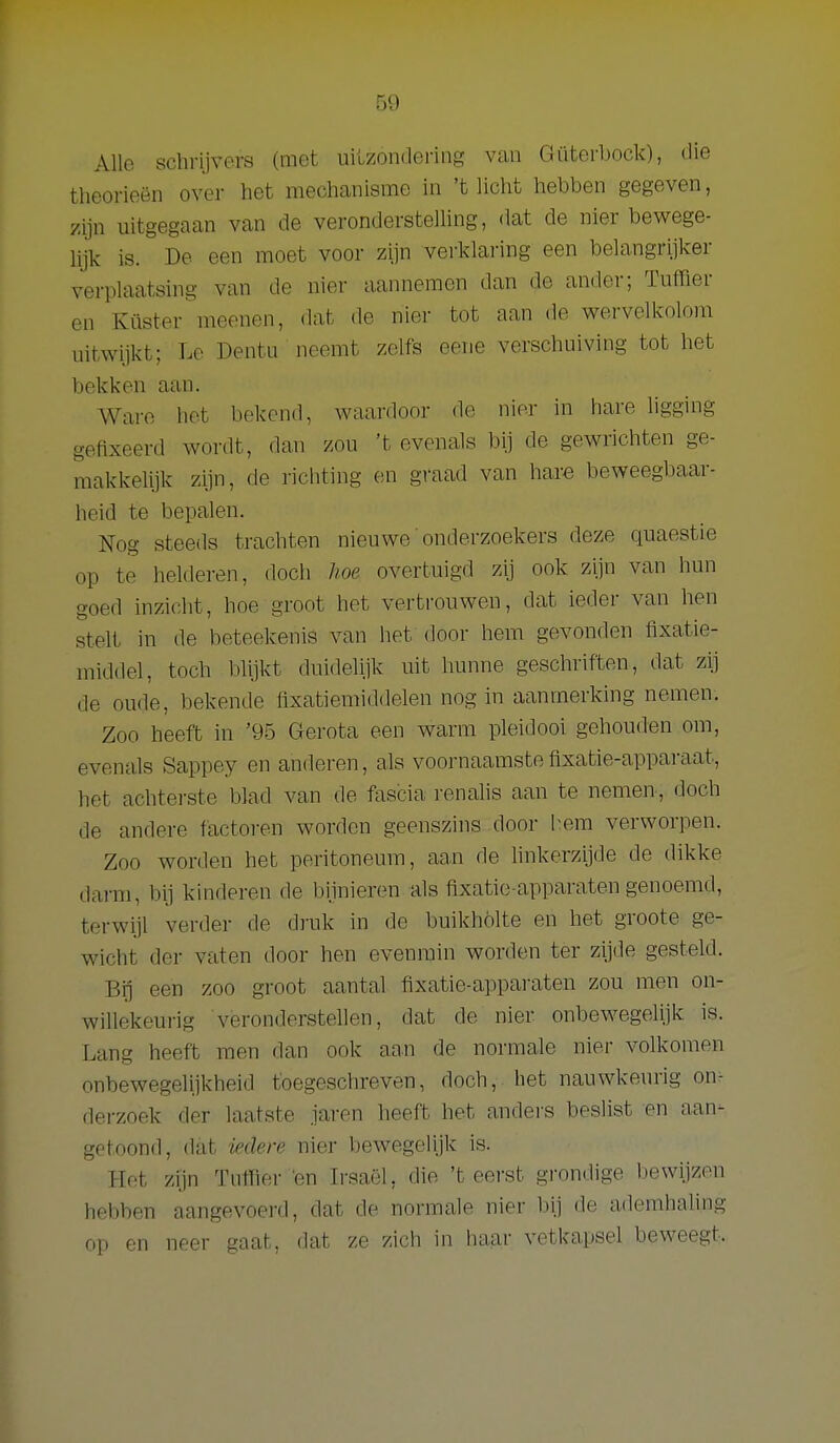 Allo schrijvers (met uilzondering van Güterbock), die theorieën over het mechanisme in 't licht hebben gegeven, zijn uitgegaan van de veronderstelling, dat de nier bewege- lijk is. De een moet voor zijn verklaring een belangrijker verplaatsing van de nier aannemen dan de ander; Tuffler en Küster meenen, dat de niei- tot aan de wervelkolom uitwijkt; Lo Dentu neemt zelfs eene verschuiving tot het bekken aan. Ware het bekend, waardoor de nier in hare ligging gefixeerd wordt, dan zou 't evenals bij de gewrichten ge- makkelijk zijn, de ricliting en graad van hare beweegbaar- heid te bepalen. Nog steeds trachten nieuwe onderzoekers deze quaestie op te helderen, doch hoe overtuigd zij ook zijn van hun goed inzicht, hoe groot het vertrouwen, dat ieder van hen stelt in de beteekenis van het door hem gevonden fixatie- middel, toch blijkt duidelijk uit hunne geschriften, dat zij de oude, bekende flxatiemiddelen nog in aanmerking nemen. Zoo heeft in '95 Gerota een warm pleidooi gehouden om, evenals Sappey en anderen, als voornaamste fixatie-apparaat, het achterste blad van de fascia renahs aan te nemen, doch de andere factoren worden geenszins door hem verworpen. Zoo worden het peritoneum, aan de hnkerzijde de dikke darm, bij kinderen de bijnieren als fixatie apparaten genoemd, terwijl verder de drak in de buikholte en het groote ge- wicht der vaten door hen evenmin worden ter zijde gesteld. Bi] een zoo groot aantal fixatie-apparaten zou men on- willekeurig veronderstellen, dat de nier onbewegelijk is. Lang heeft men dan ook aan de normale nier volkomen onbewegelijkheid toegeschreven, doch, het nauwkeurig on^ derzoek der laatste jaren heeft het anders beslist en aan- getoond, dat iedere nier bewegelijk is. Het zijn Tnfher en Irsaël, die 'teerst grondige bewijzen hebben aangevoerd, dat de normale nier bij de ademhaling op en neer gaat, dat ze zicli in liaar vetkapsel beweegt.