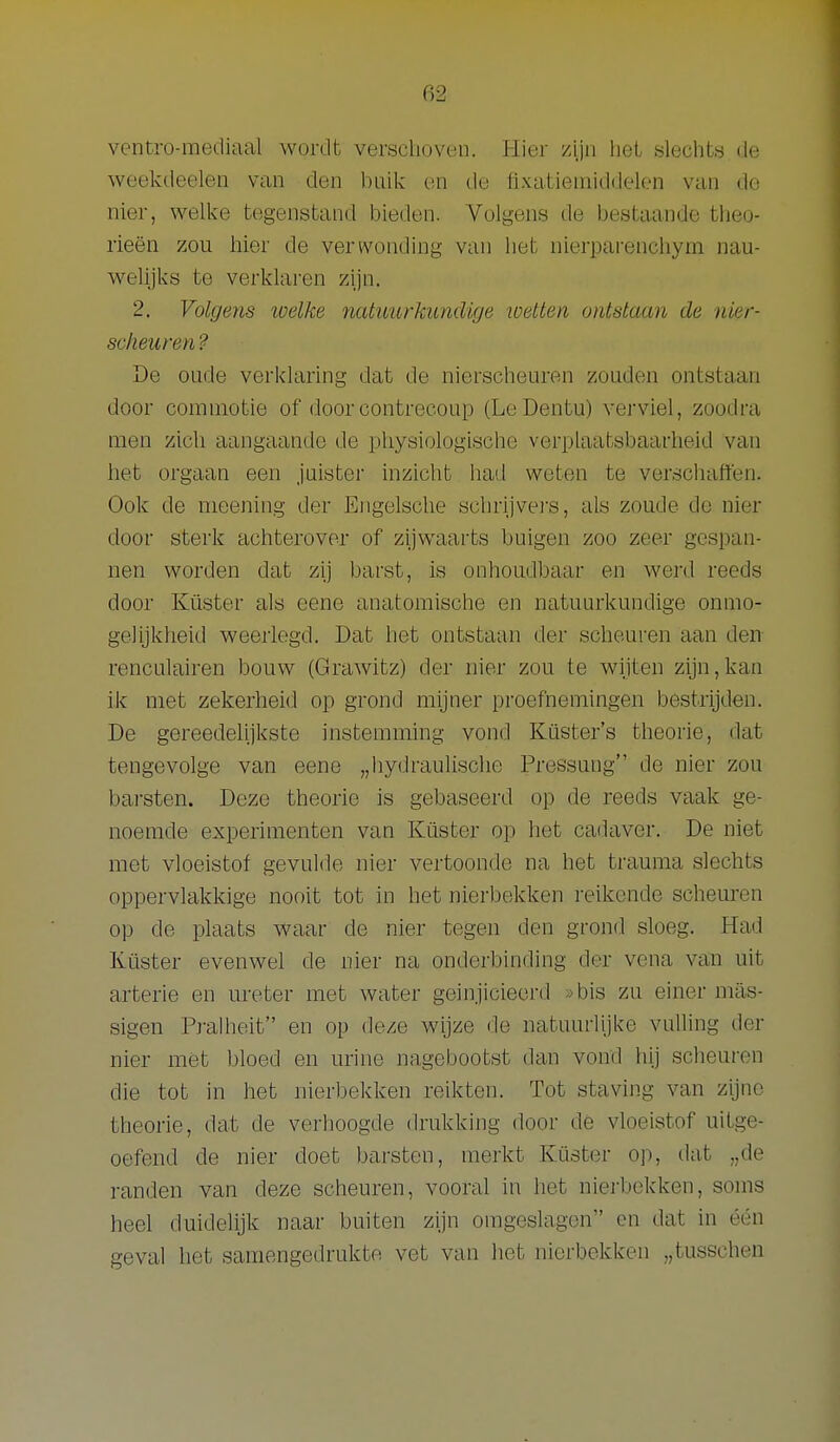 ventro-mediaal wordt verschoven. Hier zijn lieL sleciits de weekdeelen van den bulk on do flxa.tieniiddek?n van de nier, welke tegenstand bieden. Volgens de bestaande theo- rieën zou hier de verwonding van het nierparenchym nau- welijks te verklaren zijn. 2. Volgens loelke natuurkundige toetten ontstaan de nier- scheuren ? De oude verlclaring dat de nierscheuren zouden ontstaan door commotie of door contrecoup (LeDentu) verviel, zoodra men zich aangaande de physiologische verplaatsbaarheid van het orgaan een juister inzicht had weten te verschaffen. Ook de meening der Engelsche schrijvei'S, als zoude de nier door sterk achterover of zijwaarts buigen zoo zeer gespan- nen worden dat zij barst, is onhoudbaar en werd reeds door Küster als eene anatomische en natuurkundige onmo- gelijkheid weerlegd. Dat het ontstaan der scheuren aan den- renculairen bouw (Grawitz) der nier zou te wijten zijn,kan ik met zekerheid op grond mijner proefnemingen bestrijden. De gereedelijkste instemming vond Küster's theorie, dat tengevolge van eene „hydraulische Pressung de nier zou barsten. Deze theorie is gebaseerd op de reeds vaak ge- noemde experimenten van Küster op het cadaver. De niet met vloeistof gevulde nier vertoonde na het trauma slechts oppervlakkige nooit tot in het nierbekken reikende scheuren op de plaats waar de nier tegen den grond sloeg. Had Küster evenwel de nier na onderbinding der vena van uit arterie en ureter met water geinjicieerd »bis zu einer mas- sigen Pralheit en op deze wijze de natuurlijke vulhng der nier met bloed en urine nagebootst dan vond hij scheuren die tot in het nierbekken reikten. Tot staving van zijne theorie, dat de verhoogde drukking door de vloeistof uitge- oefend de nier doet barsten, merkt Küster op, dat „de randen van deze scheuren, vooral in het nierbekken, soms heel duidelijk naar buiten zijn omgeslagen en dat in één geval het samengedrukte vet van het nierbekken „tusschen