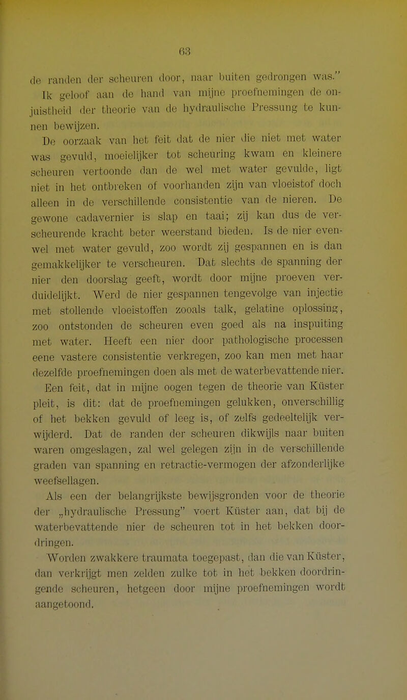 de randen der scheui-en door, naar buiten gedrongen was. Ik geloof aan do hand van mijne proefnemingen de on- juistlieid der tlieorio van de iiydraulisclie Pressung te kun- nen bewijzen. De oorzaak van liet feit dat de nier vlie niet met water was gevuld, moeielijker tot scheuring kwam en kleinere scheuren vertoonde dan de wel met water geviüde, ligt niet in het ontbreken of voorhanden zijn van vloeistof doch alleen in de verschillende consistentie van de nieren. De gewone cadavernier is slap en taai; zij kan dus de ver- scheurende kracht beter weerstand bieden. Is de nier even- wel met water gevuld, zoo wordt z'y gespannen en is dan gemakkelijker te verscheuren. Dat slechts de spanning der nier den doorslag geeft, wordt door mijne proeven ver- duidelijkt. Werd de nier gespannen tengevolge van injectie met stollende vloeistoffen zooals talk, gelatine oplossing, zoo ontstonden de scheuren even goed als na inspuiting met water. Heeft een nier door pathologische processen eene vastere consistentie verkregen, zoo kan men met haa.r dezelfde proefnemingen doen als met de waterbevattende nier. Een feit, dat in mijne oogen tegen de theorie van Küster pleit, is dit: dat de proefnemingen gelukken, onverschillig of het bekken gevuld of leeg is, of zelfs gedeeltelijk ver- wijderd. Dat de randen der scheuren dikwijls naar buiten waren omgeslagen, zal wel gelegen zijn in de vei-schillende graden van spanning en retractie-vermogen der afzonderlijke weefsellagen. Als een der belangrijkste bewijsgromien voor de theorie der „hydrauhsche Pressung voert Küster aan, dat bij de waterbevattende nier de scheuren tot in het bekken door- dringen. Worden zwakkere traumata toegepast, dan die van Ivüster, dan verkrijgt men zelden zulke tot in het hekken doordrin- gende scheuren, hetgeen door mijne proefnemingen wordt aangetoond.