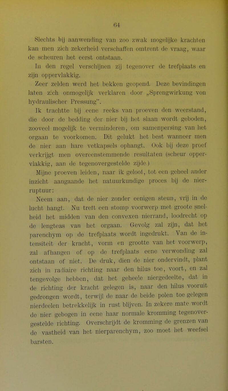 Slechts bij aanwending van zoo zwak mogelijl<e krachten kan men zich zekerheid verschaften omtrent de vraag, waar de scheuren liet eerst ontstaan. In den regel verschijnen zij tegenover de trefplaats en zijn oppervlakkig. Zeer zelden werd het bekken geopend. Deze bevindingen laten zich onmogelijk verklaren door „Sprengwirkung von hydraulischer Pressung. Ik ti-achtte bij eene j-eeks van proeven den weerstand, die door de bedding der nier bij het slaan wordt geboden, zooveel mogelijk te verminderen, om samenpersing van liet orgaan te voorkomen. Dit gelukt het best wanneer men de nier aan hare vetkapsels ophangt. Ook bij deze proef verkrijgt men overeenstemmende resultaten (scheur opper- vlakkig, aan de tegenovergestelde zijde ) Mijne proeven leiden, naar ik geloot, tot een geheel ander inzicht aangaande het natuurkundige proces bij de nier- ruptuur: Neem aan, dat de nier zonder eenigen steim, vrij in de lucht hangt. Nu trett een stomp voorwerp met groote snel- heid iiet midden van den coiivexen nierrand, loodrecht op de lengteas van het orgaan. Gevolg zal zijn, dat het parenchym op de trefplaats wordt ingedrukt. Van de in- tensiteit der kracht, vorm en grootte van het voorwerp, zal afhangen of op de trefplaats eene verwonding zal ontstaan of niet. De druk, dien de nier ondervindt, plant zich in radiaire richting naar den hilns toe, voort, en zal tengevolge hebben, dat het geheele niergedeelte, dat in de richting der kracht gelegen is, naar den liilus vooruit gedrongen wordt, terwijl de naar de beide polen toe gelegen nierdeelen betrekkelijk in rust blijven. In zekere mate wordt de nier gebogen in eene haar normale kromming tegenover- gestelde richting. Overschrijdt de kromming de grenzen van do vastheid van het nierparenchym, zoo moet het weefsel barsten.