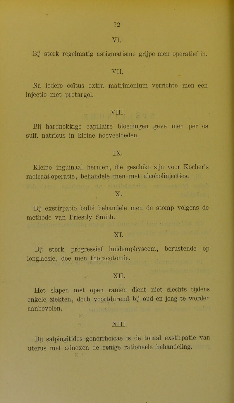 VL Bij sterk regelmatig astigmatisme grijpe men operatief in. YII. Na iedere coïtus extra matrimonium verrichte men een injectie met protargol. YIII. Bij hardnekkige capillaire bloedingen geve men per os sulf. natricus in kleine hoeveelheden. IX. Kleine inguinaal hernien, die geschikt zijn voor Kocher's radicaal-operatie, behandele men met alcoholinjecties. X- Bi] exstirpatio bulbi behandele men de stomp volgens de methode van Priestly Smith. XI. Bij sterk progressief huidemphyseem, berustende op longlaesie, doe men thoracotomie. XII. Het slapen met open ramen dient niet slechts tijdens enkele ziekten, doch voortdui-end bij oud en jong te worden aanbevolen. XIII. Bij salpingitides gonorrhoicae is de totaal exstirpatie van uterus met adnexen de eenige rationeele behandeling.