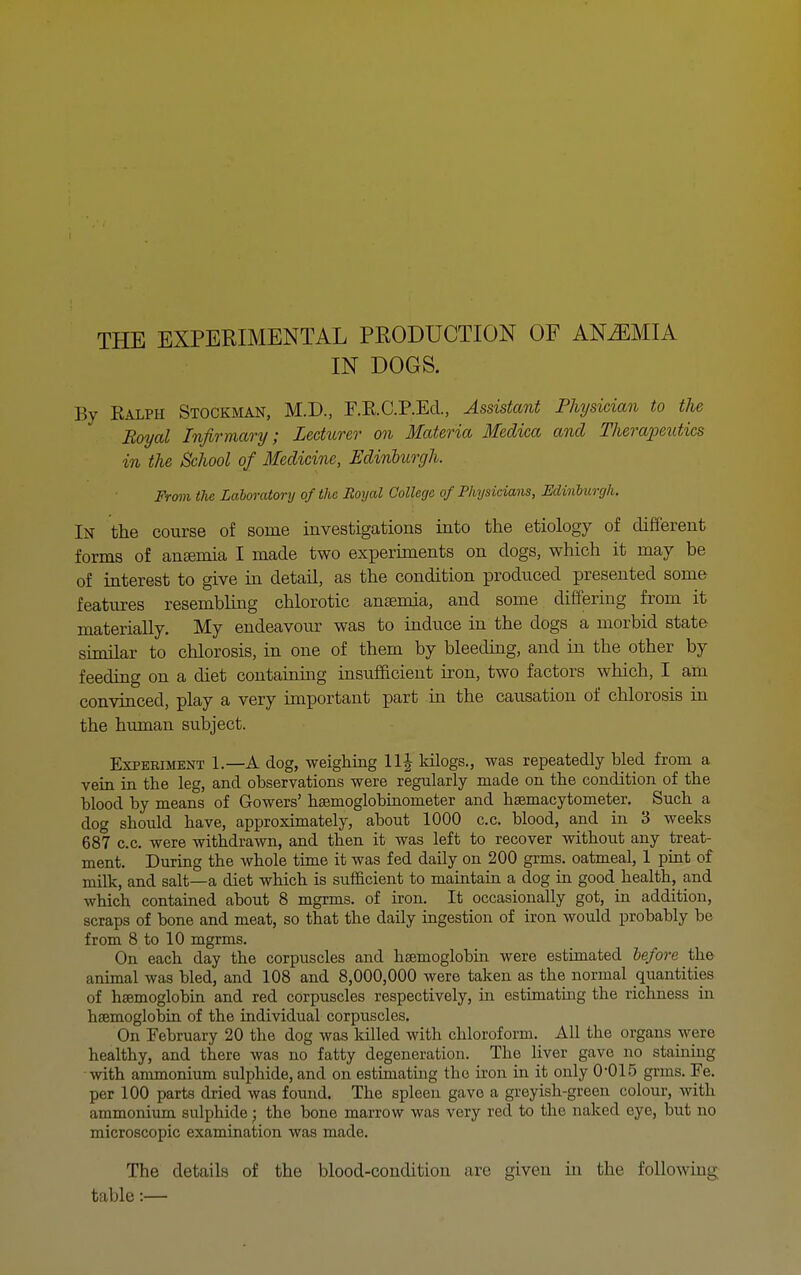 THE EXPERIMENTAL PRODUCTION OF ANEMIA IN DOGS. By Ealph Stockman, M.D., F.RC.P.Ecl., Assistant Physician to the Boyal Infirmary; Lecturer on Materia Medica and Therapeutics in the School of Medicine, Edinburgh. Frmn the Laboratory of the Boyal College of Physicians, Minhurgh. In the course of some investigations into the etiology of different forms of anaemia I made two experiments on dogs, which it may be of interest to give in detail, as the condition produced presented some features resembling chlorotic anaemia, and some differing from it materially. My endeavour was to induce in the dogs a morbid state similar to chlorosis, in one of them by bleeding, and in the other by feeding on a diet containmg insufficient iron, two factors which, I am. convinced, play a very iaiportant part in the causation of chlorosis in the human subject. Experiment 1.—A dog, weighing 11J kilogs., was repeatedly bled from a vein in the leg, and observations were regularly made on the condition of the blood by means of Gowers' hsemoglobinometer and hsemacytometer. Such a dog should have, approximately, about 1000 c.c. blood, and in 3 weeks 687 c.c. were withdrawn, and then it was left to recover without any treat- ment. During the whole time it was fed daily on 200 grms. oatmeal, 1 pint of milk, and salt—a diet which is sufficient to maintain a dog in good health, and which contaiaed about 8 mgrms. of iron. It occasionally got, in addition, scraps of bone and meat, so that the daily mgestion of iron would probably be from 8 to 10 mgrms. On each day the corpuscles aiid hsemoglobin were estimated he/ore the animal was bled, and 108 and 8,000,000 were taken as the normal quantities of hsemoglobin and red corpuscles respectively, m estimating the richness in haemoglobhi of the individual corpuscles. On Tebruary 20 the dog was killed with chloroform. All the organs were healthy, and there was no fatty degeneration. The liver gave no staining with ammoniiim sulphide, and on estimating the hon in it only 0-015 grms. Fe. per 100 parts dried was found. The spleen gave a greyish-green colour, with ammonium sulphide j the bone marrow was very red to the naked eye, but no microscopic examination was made. The details of the blood-condition are given in the following table:—