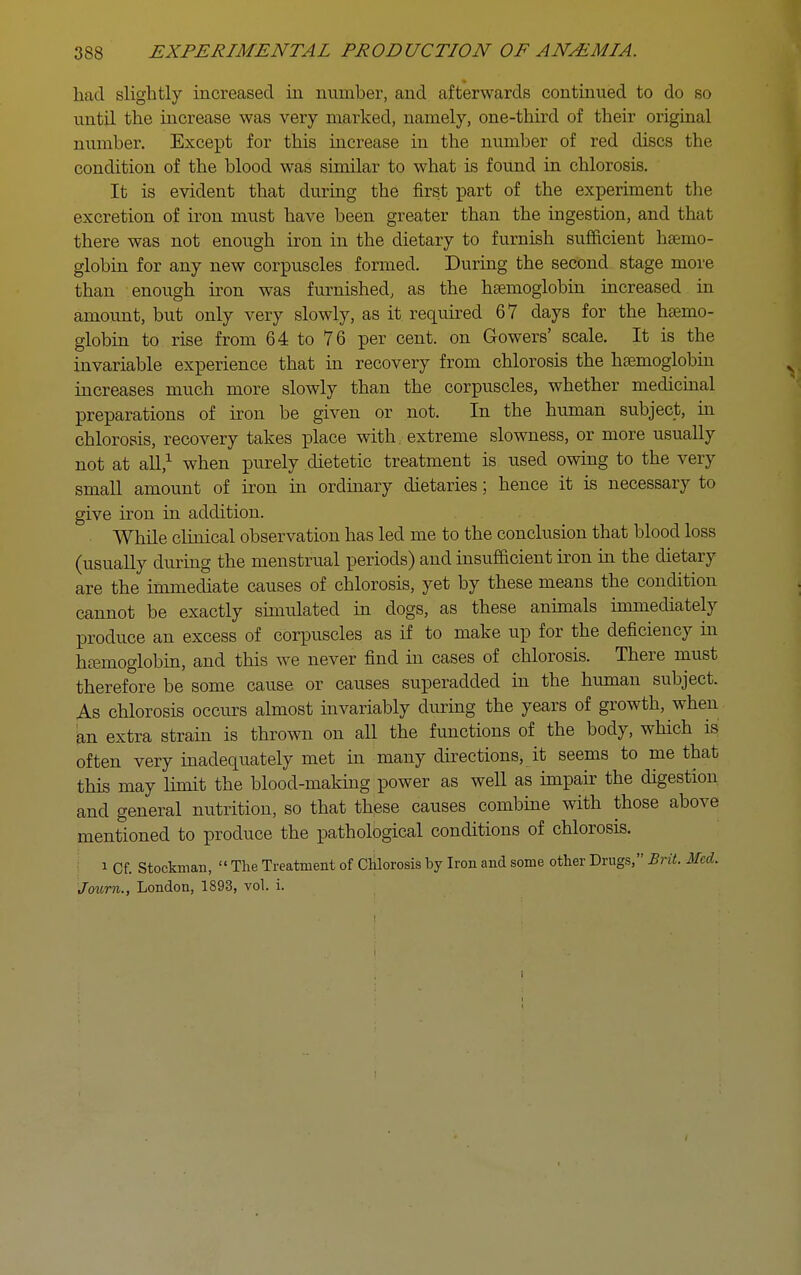 had slightly increased in number, and afterwards continued to do so until the increase was very marked, namely, one-third of their oiiginal number. Except for this increase in the number of red discs the condition of the blood was similar to what is found in chlorosis. It is evident that during the first part of the experiment the excretion of iron must have been greater than the ingestion, and that there was not enough iron in the dietary to furnish sufficient haemo- globin for any new corpuscles formed. During the second stage more than enough iron was furnished, as the haemoglobin increased in amount, but only very slowly, as it required 67 days for the haemo- globin to rise from 64 to 76 per cent, on Gowers' scale. It is the invariable experience that in recovery from chlorosis the haemoglobm increases much more slowly than the corpuscles, whether medicinal preparations of iron be given or not. In the human subject, in chlorosis, recovery takes place with, extreme slowness, or more usually not at all,^ when purely dietetic treatment is used owing to the very small amount of iron in ordinary dietaries; hence it is necessary to give iron in addition. While clinical observation has led me to the conclusion that blood loss (usually during the menstrual periods) and insufficient iron in the dietary are the immediate causes of chlorosis, yet by these means the condition cannot be exactly sunulated in dogs, as these anunals immediately produce an excess of corpuscles as if to make up for the deficiency in htemoglobin, and this we never find in cases of chlorosis. There must therefore be some cause or causes superadded in the human subject. As chlorosis occurs almost invariably during the years of growth, when kn extra strain is thrown on all the functions of the body, which is often very inadequately met in many directions, it seems to me that this may Hmit the blood-making power as well as nnpair the digestion and general nutrition, so that these causes combme with those above mentioned to produce the pathological conditions of chlorosis. 1 Of. Stockman,  The Treatment of Chlorosis by Iron and some other Drugs, Brit. Med. Journ., London, 1893, vol. i.