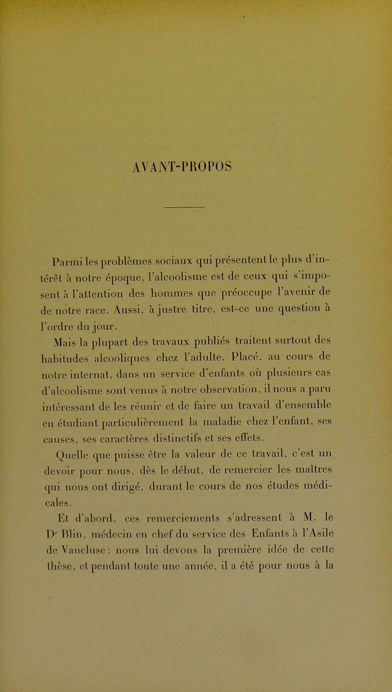 AVAWT-PROPOS Parmi les problèmes sociaux qui présentent le plus d'in- térêt a notre époque, l'alcoolisme est de ceux qui s'impo- sent à l'attention des hommes que préoccupe l'avenir de de notre race. Aussi, à justre titre, est-ce une question à l'ordre du jour. Mais la plupart des travaux publiés traitent surtout des habitudes alcooliques chez l'adulte. Placé, au cours de notre internat, dans un service d'enfants où plusieurs cas d'alcoolisme sont venus à notre observation, il nous a paru intéressant de les réunir et de faire un travail d'ensemble en étudiant particulièrement la maladie chez l'enfant, ses causes, ses caractères distinctifs et ses effets. Quelle que puisse être la valeur de ce travail, c'est un devoir pour nous, dès le début, de remercier les maîtres qui nous ont dirigé, durant le cours de nos études médi- cales. Et d'abord, ces remerciements s'adressent à M. le !)■■ Blin, médecin en chef du service des Enfants à l'Asile de Yaucluse : nous lui devons la première idée de cette thèse, et pendant toute une année, il a été pour nous à la