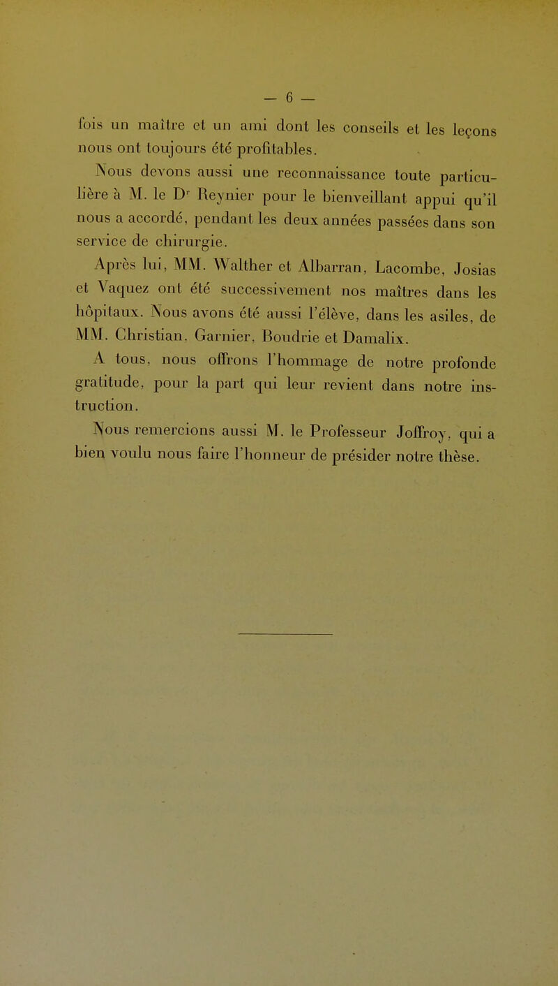 fois un mailre et un ami dont les conseils et les leçons nous ont toujours été profitables. Nous devons aussi une reconnaissance toute particu- lière à M. le D-- Reynier pour le bienveillant appui qu'il nous a accordé, pendant les deux années passées dans son service de chirurgie. Après lui, MM. Walther et Albarran, Lacombc, Josias et Vaquez ont été successivement nos maîtres dans les hôpitaux. Nous avons été aussi l'élève, dans les asiles, de MM. Christian. Garnier. Boudde et Damalix. A tous, nous offrons l'hommage de notre profonde gratitude, pour la part qui leur revient dans notre ins- truction. Nous remercions aussi M. le Professeur Joffroy, qui a bien voulu nous faire l'honneur de présider notre thèse.