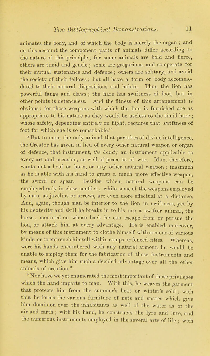 animates the body, and of which the body is merely the organ ; and on this account the component parts of animals differ according to the nature of this principle; for some animals are bold and fierce, others are timid and gentle ; some are gregarious, and co-operate for their mutual sustenance and defence; others are solitary, and avoid the society of their fellows; but all have a form or body accommo- dated to their natural dispositions and habits. Thus the lion has powerful fangs and claws ; the hare has swiftness of foot, but in other points is defenceless. And the fitness of this arrangement is obvious; for those weapons with which the lion is furnished are as appropriate to his nature as they would be useless to the timid hare; whose safety, depending entirely on flight, requires that swiftness of foot for which she is so remarkable. But to man, the only animal that partakes of divine intelligence, the Creator has given in lieu of every other natural weapon or organ of defence, that instrument, the hand; an instrument applicable to every art and occasion, as well of peace as of war. Man, therefore, wants not a hoof or horn, or any other natural weapon ; inasmuch as he is able with his hand to grasp a much more effective weapon, the sword or spear. Besides which, natural weapons can be employed only in close conflict; while some of the weapons employed by man, as javelins or arrows, are even more effectual at a distance. And, again, though man be inferior to the lion in swiftness, yet by his dexterity and skill he breaks in to his use a swifter animal, the horse; mounted on whose back he can escape from or pursue the lion, or attack him at every advantage. He is enabled, moreover, by means of this instrument to clothe himself with armour of various kinds, or to entrench himself within camps or fenced cities. Whereas, were his hands encumbered with any natural armour, he would be unable to employ them for the fabrication of those instruments and means, which give him such a decided advantage over all the other animals of creation. Nor have we yet enumerated the most important of those privileges which the hand imparts to man. With this, he weaves the garment that protects him from the summer's heat or winter's cold ; with this, he forms the various furniture of nets and snares which give him dominion over the inhabitants as well of the water as of the air and earth ; with his hand, he constructs the lyre and lute, and the numerous instruments employed in the several arts of life ; with