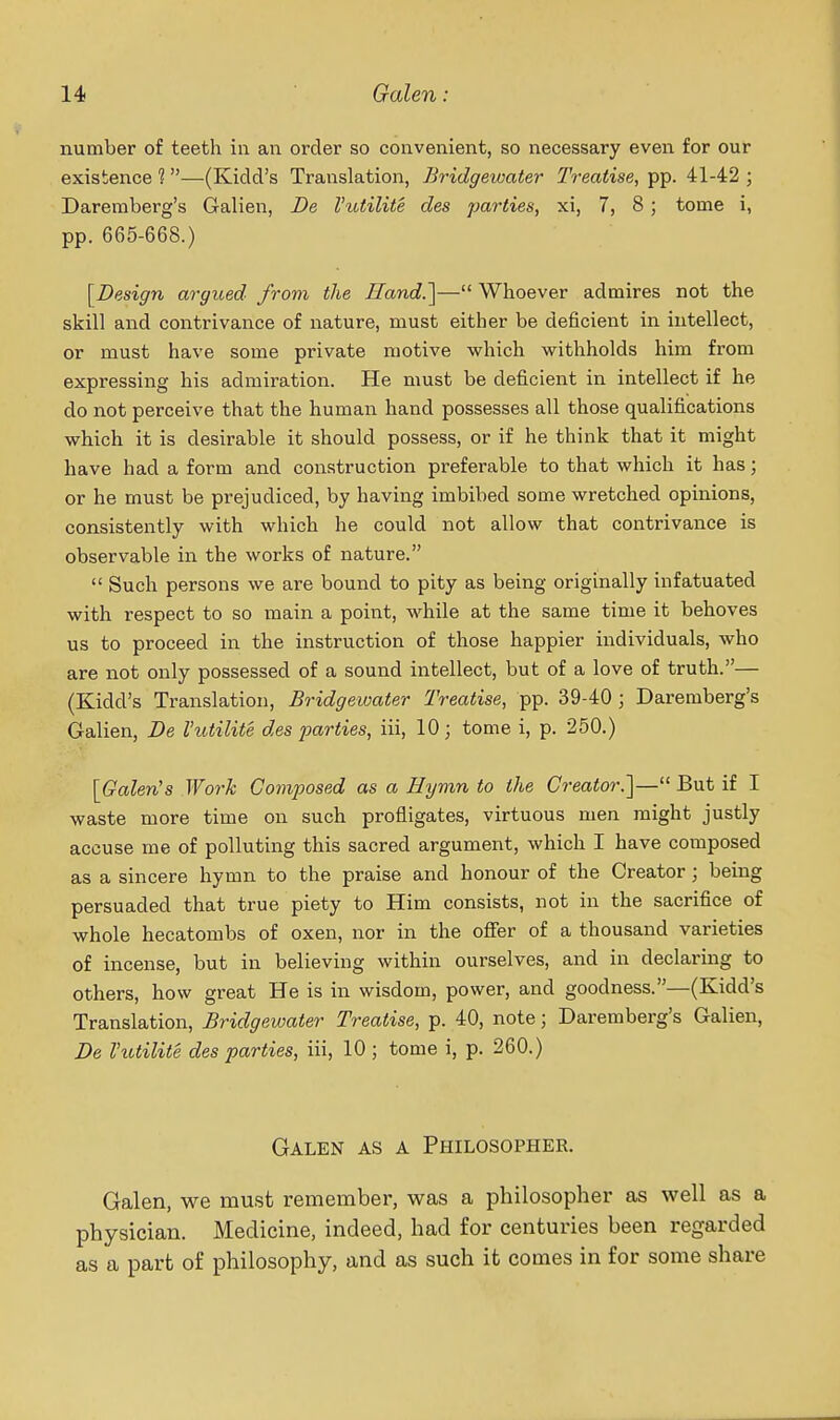 number of teeth in an order so convenient, so necessary even for our existence 1—(Kidd's Translation, Bridgewater Treatise, pp. 41-42 ; Dareraberg's Galien, De Vutilite des parties, xi, 7, 8; tome i, pp. 665-668.) [Design argued from the Hand.]— Whoever admires not the skill and contrivance of nature, must either be deficient in intellect, or must have some private motive which withholds him from expressing his admiration. He must be deficient in intellect if he do not perceive that the human hand possesses all those qualifications which it is desirable it should possess, or if he think that it might have had a form and construction preferable to that which it has; or he must be prejudiced, by having imbibed some wretched opinions, consistently with which he could not allow that contrivance is observable in the works of nature.  Such persons we ai'e bound to pity as being originally infatuated with respect to so main a point, while at the same time it behoves us to proceed in the instruction of those happier individuals, who are not only possessed of a sound intellect, but of a love of truth.— (Kidd's Translation, Bridgewater Treatise, pp. 39-40 ; Daremberg's Galien, De Vutilite des parties, iii, 10; tome i, p. 250.) [Galen's Wo7-k Composed as a Hymn to the Creator.]— But if I waste more time on such profligates, virtuous men might justly accuse me of polluting this sacred argument, which I have composed as a sincere hymn to the praise and honour of the Creator; being persuaded that true piety to Him consists, not in the sacrifice of whole hecatombs of oxen, nor in the oflfer of a thousand varieties of incense, but in believing within ourselves, and in declaring to others, how great He is in wisdom, power, and goodness.—(Kidd's Translation, Bridgewater Treatise, p. 40, note; Daremberg's Galien, De rutilite des parties, iii, 10 ; tome i, p. 260.) Galen as a Philosopher. Galen, we must remember, was a philosopher as well as a physician. Medicine, indeed, had for centuries been regarded as a part of philosophy, and as such it comes in for some share