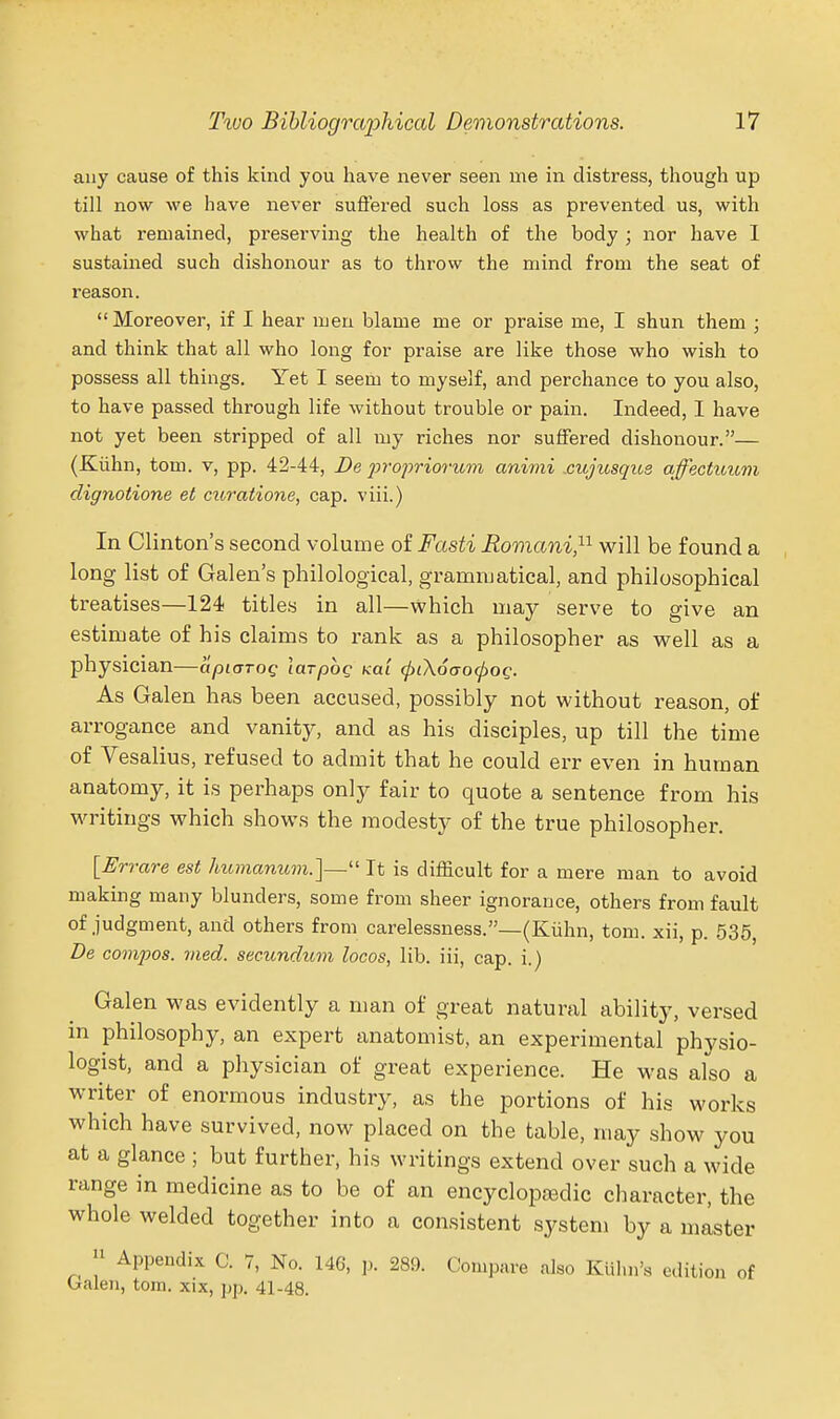 any cause of this kind you have never seen me in distress, though up till now we have never suflered such loss as prevented us, with what remained, preserving the health of the body ; nor have 1 sustained such dishonour as to throw the mind from the seat of reason. Moreover, if I hear men blame me or praise me, I shun them ; and think that all who long for praise are like those who wish to possess all things. Yet I seem to myself, and perchance to you also, to have passed through life without trouble or pain. Indeed, I have not yet been stripped of all my riches nor suffered dishonour.— (Kiihn, tom. v, pp. 42-44, De jn-opriorum animi .cujitsque affectimm clignotione et curatione, cap. viii.) In Clinton's second volume of Fasti Romani^- will be found a long list of Galen's philological, grammatical, and philosophical treatises—124 titles in all—which may serve to give an estimate of his claims to rank as a philosopher as well as a physician—apiaroQ larpbg xai (pLX6<jO(pog. As Galen has been accused, possibly not without reason, of arrogance and vanity, and as his disciples, up till the time of Vesalius, refused to admit that he could err even in human anatomy, it is perhaps only fair to quote a sentence from his writings which shows the modesty of the true philosopher. [Errare est humanum.]— It is difficult for a mere man to avoid making many blunders, some from sheer ignorance, others from fault of judgment, and others from carelessness.—(Kiihn, tom. xii, p 536 De compos. Died, secundum locos, lib. iii, cap. i.j Galen was evidently a man of great natural ability, versed in philosophy, an expert anatomist, an experimental physio- logist, and a physician of great experience. He was also a writer of enormous industry, as the portions of his works which have survived, now placed on the table, may show you at a glance ; but further, his writings extend over such a wide range in medicine as to be of an encyclopaidic character, the whole welded together into a consistent system by a master  Appendix C. 7, No. 146, p. 289. Compare also Ktihn's edition of Galen, tom. xix, pp. 41-48.