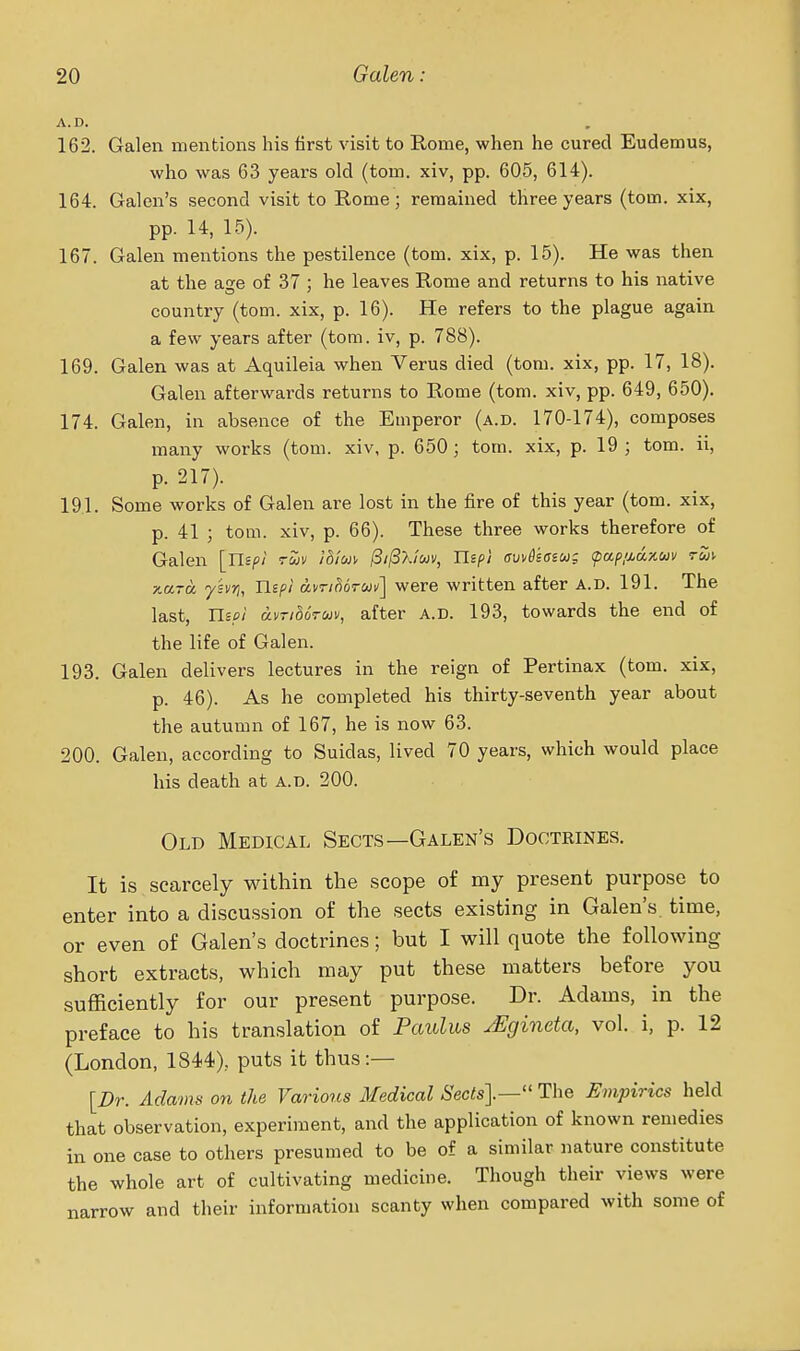 A.D. 162. Galen mentions his first visit to Rome, when he cured Eudemus, who was 63 years old (torn, xiv, pp. 605, 614). 164. Galen's second visit to Rome; remained three years (torn, xix, pp. 14, 15). 167. Galen mentions the pestilence (torn, xix, p. 15). He was then at the age of 37 ; he leaves Rome and returns to his native country (torn, xix, p. 16). He refers to the plague again a few years after (torn, iv, p. 788). 169. Galen was at Aquileia when Verus died (tom. xix, pp. 17, 18). Galen afterwards returns to Rome (tom. xiv, pp. 649, 650). 174. Galen, in absence of the Emperor (a.d. 170-174), composes many works (tom. xiv, p. 650; tom. xix, p. 19; tom. ii, p. 217). 191. Some works of Galen are lost in the fire of this year (tom. xix, p. 41 ; tom. xiv, p. 66). These three works therefore of Galen [Uip! ruv ihim (Si^Xluv, Uep} cv^6sasug (pap/j,ux,uv tuiv TtuTu ysi/ri, Ilipi dvTido-un'] were written after A.D. 191. The last, Use! dvridoruv, after a.d. 193, towards the end of the life of Galen. 193. Galen delivers lectures in the reign of Pertinax (tom. xix, p. 46). As he completed his thirty-seventh year about the autumn of 167, he is now 63. 200. Galen, according to Suidas, lived 70 years, which would place his death at a.d. 200. Old Medical Sects—Galen's Doctrines. It is scarcely within the scope of my present purpose to enter into a discussion of the sects existing in Galen's time, or even of Galen's doctrines; but I will quote the following short extracts, which may put these matters before you sufficiently for our present purpose. Dr. Adams, in the preface to his translation of Paulm ^gineta, vol. i, p. 12 (London, 1844), puts it thus:— [Dr. Adams on the Various Medical 6'ec<s].— The Empirics held that observation, experiment, and the application of known remedies in one case to others presumed to be of a similar nature constitute the whole art of cultivating medicine. Though their views were narrow and their information scanty when compared with some of