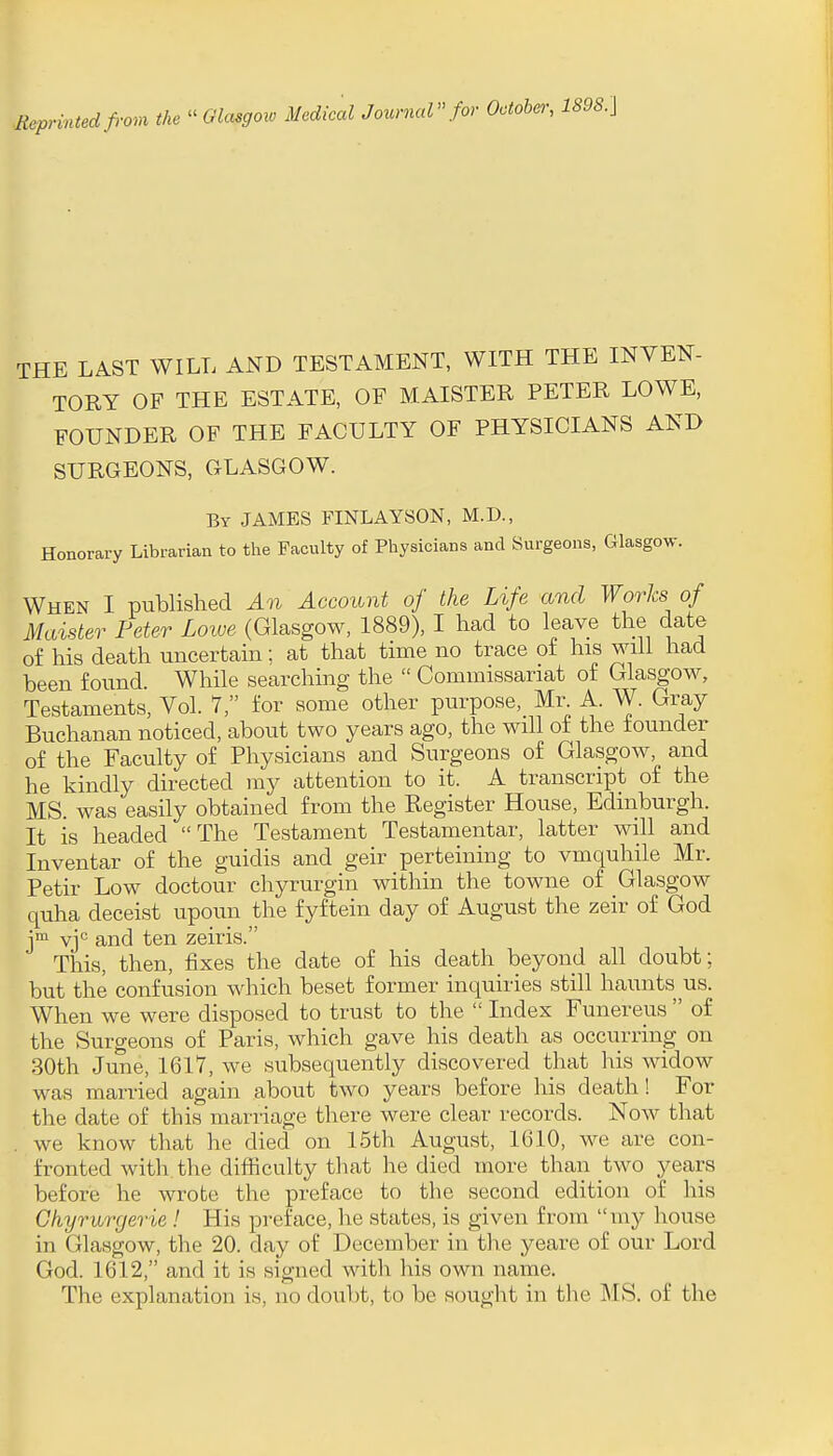 .Reprintedfrom the -Glasgow Medical Journal for October, 1898.] IHE LAST WILL AND TESTAMENT, WITH THE INVEN- TORY OF THE ESTATE, OF MAISTER PETER LOWE, FOUNDER OF THE FACULTY OF PHYSICIANS AND SURGEONS, CxLASGOW. By JAMES FINLAYSON, M.D., Honorary Librarian to the Faculty of Physicians and Surgeons, Glasgow. When I published An Account of the Life and Works of Maister Peter Loive (Glasgow, 1889), I had to leave the date of his death uncertain; at that time no trace of his will had been found While searching the  Commissariat of Glasgow, Testaments, Vol. 7, for some other purpose, Mr A. W. Gray Buchanan noticed, about two years ago, the will of the founder of the Faculty of Physicians and Surgeons of Glasgow, and he kindly directed my attention to it. A transcript of the MS. was easily obtained from the Register House, Edinburgh. It is headed The Testament Testamentar, latter will and Inventar of the guidis and geir perteining to vmquhile Mr. Petir Low doctour chyrurgin within the towne of _Gla.sgow quha deceist upoun the fyftein day of August the zeir of God j™ vj*^ and ten zeiris. This, then, fixes the date of his death beyond all doubt; but the confusion which beset former inquiries still haunts us. When we were disposed to trust to the  Index Funereus  of the Surgeons of Paris, which gave his death as occurring on 30th June, 1617, we subsequently discovered that his widow was married again about two years before his death! For the date of this marriage there were clear records. Now that we know that he died on 15th August, 1610, we are con- fronted witli the difficulty that he died more than two years before he wrote the preface to the second edition of his Ghyrurgerie! His preface, he states, is given from my house in Glasgow, the 20. day of December in the yeare of our Lord God. 1612, and it is signed with his own name. The explanation is, no doubt, to be sought in the MS. of the