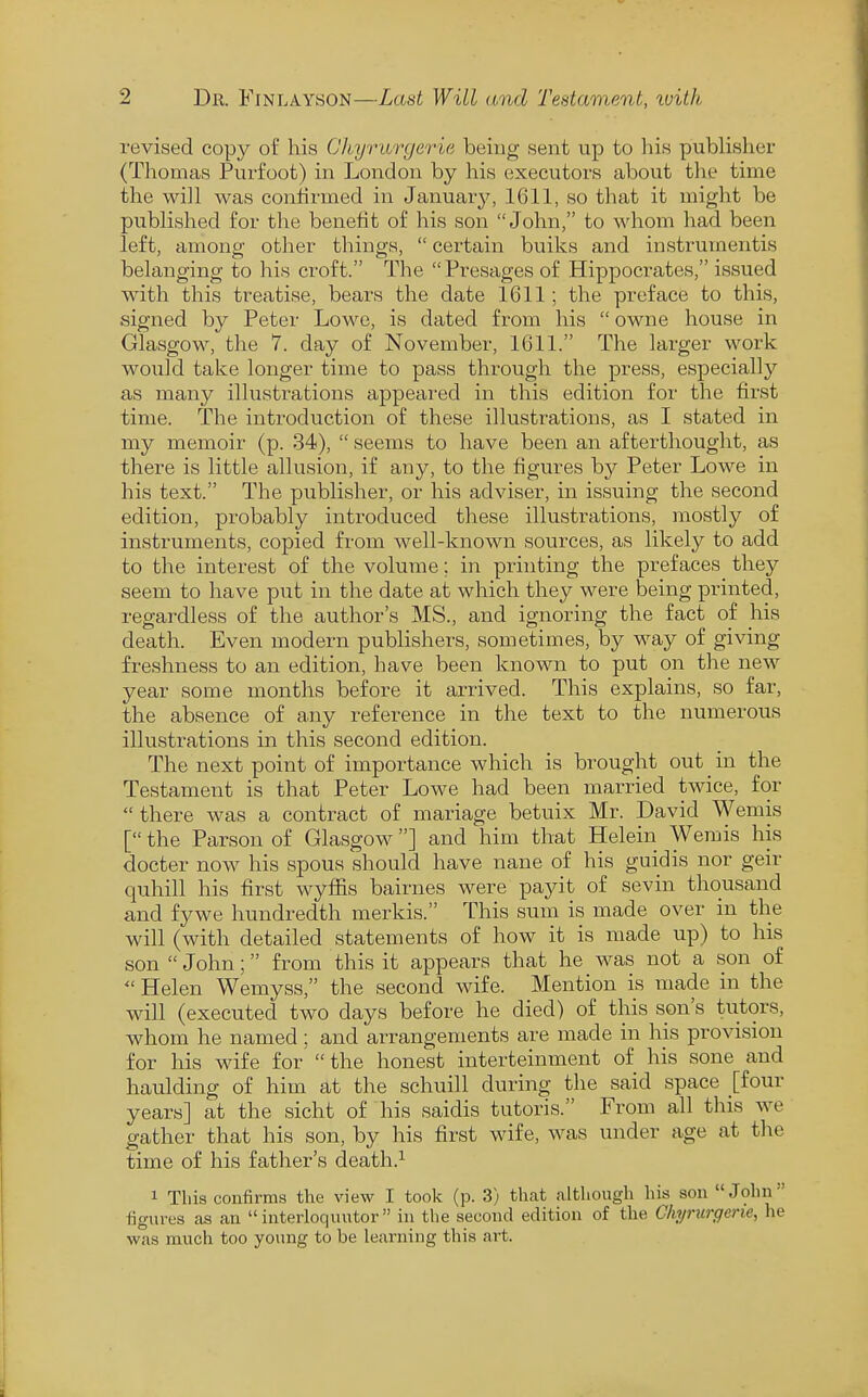 revised copy of l^is Chyrurgerie being sent up to liis publisher (Thomas Purfoot) in London by his executors about tlie time the will was confirmed in January, 1611, so that it might be published for the benefit of his son John, to whom had been left, among other things,  certain bulks and instrumentis belanging to his croft. The Presages of Hippocrates, issued with this treatise, bears the date 1611; the preface to this, signed by Peter Lowe, is dated from his  owne house in Glasgow, the 7. day of November, 1611. The larger work would take longer time to pass through the press, especially as many illustrations appeared in this edition for the first time. The introduction of these illustrations, as I stated in my memoir (p. 34),  seems to have been an afterthought, as there is little allusion, if any, to the figures by Peter Lowe in his text. The publisher, or his adviser, in issuing the second edition, probably introduced these illustrations, mostly of instruments, copied from well-known sources, as likely to add to the interest of the volume; in printing the prefaces they seem to have put in the date at which they were being printed, regardless of the author's MS., and ignoring the fact of his death. Even modern publishers, sometimes, by way of giving freshness to an edition, have been known to put on the new year some months before it arrived. This explains, so far, the absence of any reference in the text to the numerous illustrations in this second edition. The next point of importance which is brought out _ in the Testament is that Peter Lowe had been married twice, for there was a contract of mariage betuix Mr. David Wemis [ the Parson of Glasgow] and him that Helein Wemis his docter now his spous should have nane of his guidis nor geir quhill his first wyfiis bairnes were payit of sevin thousand and fywe hundredth merkis. This sum is made over in the will (with detailed statements of how it is made up) to his son  John; from this it appears that he was not a son of  Helen Wemyss, the second wife. Mention is made in the will (executed two days before he died) of this son's tutors, whom he named ; and arrangements are made in his provision for his wife for  the honest interteinment of his sone and haulding of him at the schuill during the said space [four years] at the sicht of his saidis tutoris. From all tliis we gather that his son, by his first wife, was under age at tlie time of his father's death.^ 1 This confirms the view I took (p. 3) that although his son John figures as an  interloquutor  in the second edition of the Chyrurgerie, he was much too young to be learning this art.