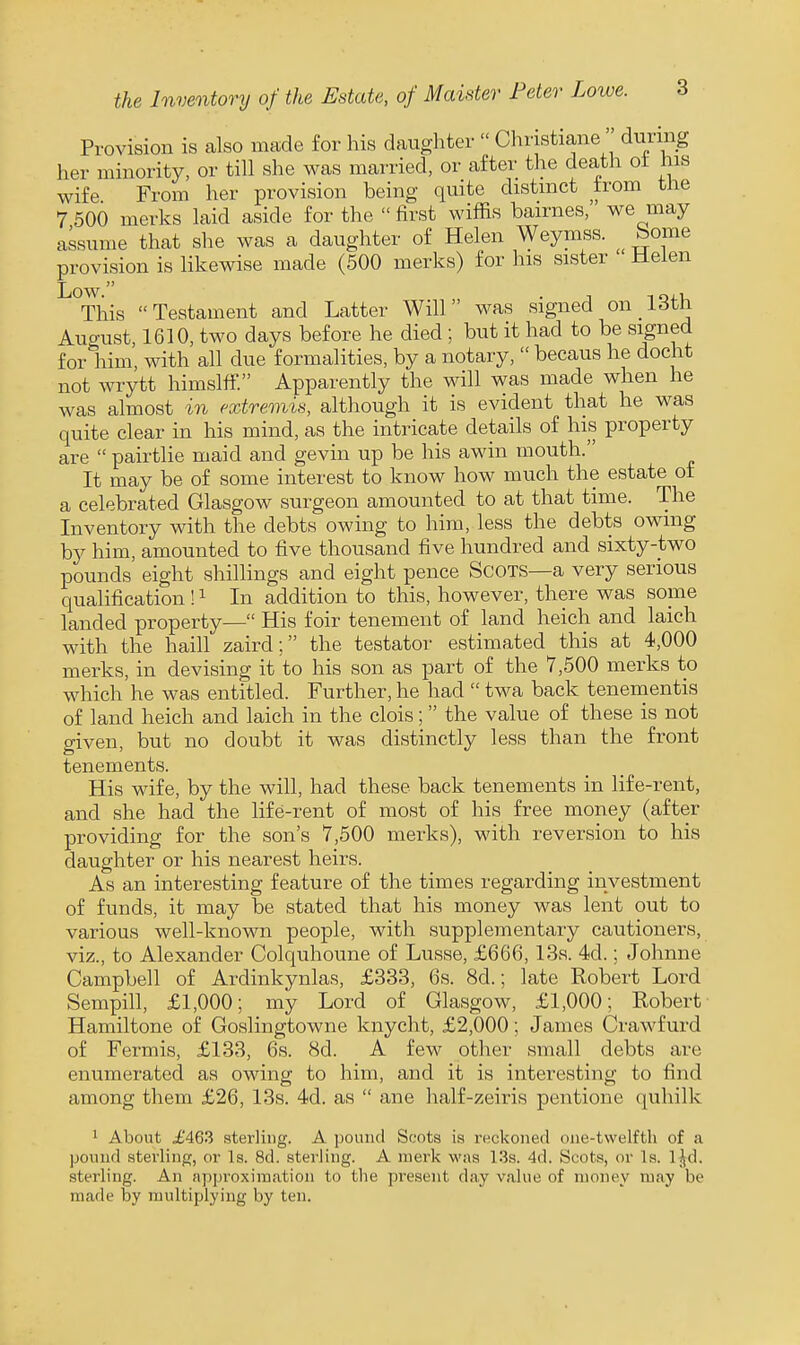 Provision is calso made for his daughter  Christiana  during her minority, or till she was married, or after the death ot his wife From her provision being quite distinct from tlie 7 500 marks laid aside for the  first wiffis bairnas, we may assume that she was a daughter of Helen Weymss. borne provision is likewise made (500 merks) for his sister  Helen '^^Tliis Testament and Latter Will was signed on 13th August 1610, two days before he died ; but it had to be signed forliim, with all due formalities, by a notary,  becaus he docht not wrytt himslff. Apparently the will was made when he was almost in extremis, although it is evident that he was quite clear in his mind, as the intricate details of his property are  pairtlie maid and gevin up be his awin mouth. It may be of some interest to know how much the estate of a celebrated Glasgow surgeon amounted to at that time. The Inventory with the debts owing to him, less the debts owing by him, amounted to five thousand five hundred and sixty-two pounds eight shillings and eight pence Scots—a very serious qualification ! ^ In addition to this, however, there was some landed property— His foir tenement of land heich and laich with the haill zaird: the testator estimated this at 4,000 merks, in devising it to his son as part of the 7,500 merks to which he was entitled. Further, he had  twa back tenementis of land heich and laich in the clois; the value of these is not given, but no doubt it was distinctly less than the front tenements. His wife, by the will, had these back tenements in life-rent, and she had the life-rent of most of his free money (after providing for the son's 7,500 merks), with reversion to his daughter or his nearest heirs. As an interesting feature of the times regarding investment of funds, it may be stated that his money was lent out to various well-known people, with supplementary cautioners, viz., to Alexander Colquhoune of Lusse, £666, 13s. 4d.; Johnne Campbell of Ardinkynlas, £333, 6s. 8d.; late Robert Lord Sempill, £1,000; my Lord of Glasgow, £1,000; Robert Hamiltone of Goslingtowne knyclit, £2,000; James Crawfurd of Fermis, £133, 6s. 8d. A few other small debts are enumerated as owing to him, and it is interesting to find among them £26, 13s. 4d. as  ane half-zeiris pentione quhilk 1 About £463 sterling. A pound Scots is reckoned one-twelfth of a pound sterling, or Is. 8d. sterling. A nierk was l.^s. 4d. Scots, or Is. l^d. sterling. An appi'oxiraation to the present day value of money may be made by multiplying by ten.