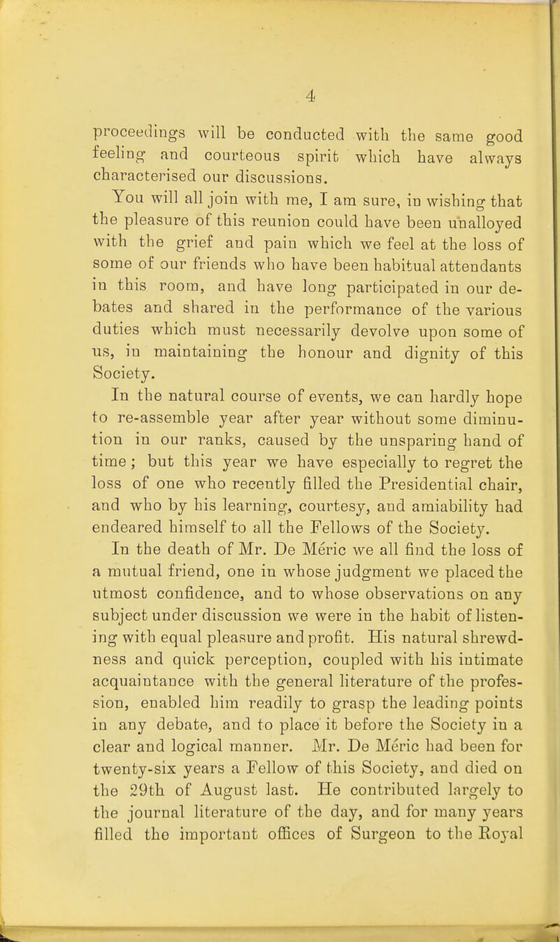 proceedings will be conducted with the same good feeling and courteous spirit which have always characterised our discussions. You will all join with me, I am sure, in wishing that the pleasure of this reunion could have been unalloyed with the grief and pain which we feel at the loss of some of our friends who have been habitual attendants in this room, and have long participated in our de- bates and shared in the performance of the various duties which must necessarily devolve upon some of us, in maintaining the honour and dignity of this Society. In the natural course of events, we can hardly hope to re-assemble year after year without some diminu- tion in our ranks, caused by the unsparing hand of time; but this year we have especially to regret the loss of one who recently filled the Presidential chair, and who by his learning, courtesy, and amiability had endeared himself to all the Fellows of the Society. In the death of Mr. De Meric we all find the loss of a mutual friend, one in whose judgment we placed the utmost confidence, and to whose observations on any subject under discussion we were in the habit of listen- ing with equal pleasure and profit. His natural shrewd- ness and quick perception, coupled with his intimate acquaintance with the general literature of the profes- sion, enabled him readily to grasp the leading points in any debate, and to place it before the Society in a clear and logical manner. Mr. De Meric had been for twenty-six years a Fellow of this Society, and died on the 29th of August last. He contributed largely to the journal literature of the day, and for many years filled the important offices of Surgeon to the Roj'al