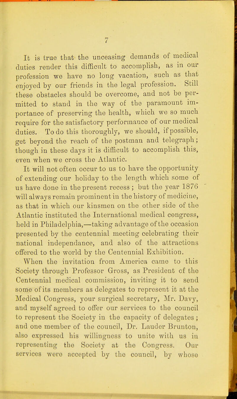 It is true that the unceasing demands of medical duties render this difi&cult to accomphsh, as in our profession we have no long vacation, such as that enjoyed by our friends in the legal profession. Still these obstacles should be overcome, and not be per- mitted to stand in the way of the paramount im- portance of preserving the health, which we so much require for the satisfactory performance of our medical duties. To do this thoroughly, we should, if possible, get beyond the reach of the postman and telegraph; though in these days it is difficult to accomphsh this, even when we cross the Atlantic. It will not often occur to us to have the opportunity of extendiug our hohday to the length which some of us have done in the present recess ; but the year 1876 will always remain prominent in the history of medicine, as that in which our kinsmen on the other side of the Atlantic instituted the International medical congress, held in Philadelphia,—taking advantage of the occasion presented by the centennial meeting celebrating their national independance, and also of the attractions offered to the world by the Centennial Exhibition. When the invitation from America came to this Society through Professor Gross, as President of the Centennial medical commission, inviting it to send some of its members as delegates to represent it at the Medical Congress, your surgical secretary, Mr. Davy, and myself agreed to offer our services to the council to represent the Society in the capacity of delegates ; and one member of the council. Dr. Lauder Brunton, also expressed his willingness to unite with us in representing the Society at the Congress. Our services were accepted by the council, by whose