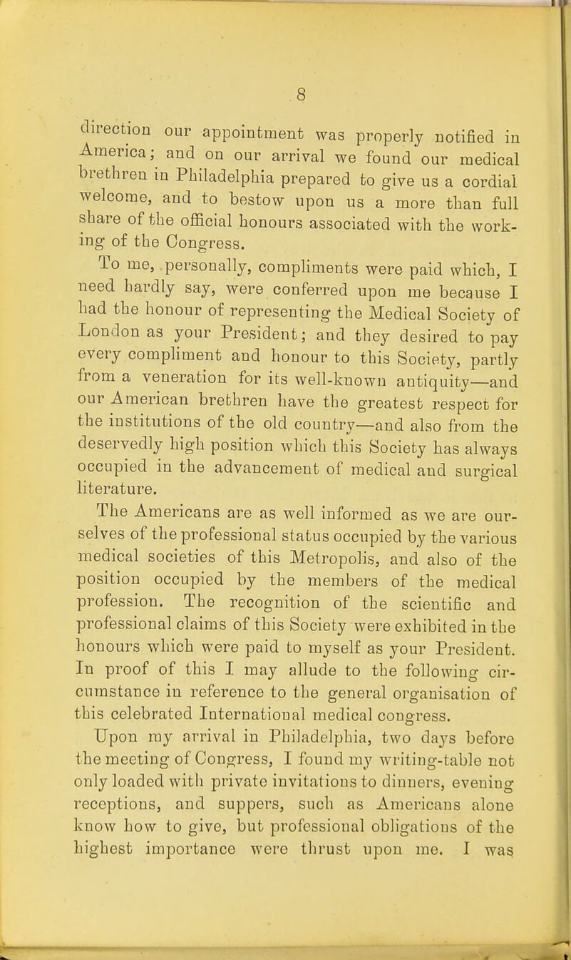 direction our appointment was properly notified in America; and on our arrival we found our medical brethren in Philadelphia prepared to give us a cordial welcome, and to bestow upon us a more than full share of the official honours associated with the work- ing of the Congress. To me, personally, compliments were paid which, I need hardly say, were conferred upon me because I had the honour of representing the Medical Society of London as your President; and they desired to pay every compliment and honour to this Society, partly from a veneration for its well-known antiquity—and our American brethren have the greatest respect for the institutions of the old country—and also from the deservedly high position which this Society has always occupied in the advancement of medical and surgical literature. The Americans are as well informed as we are our- selves of the professional status occupied by the various medical societies of this Metropolis, and also of the position occupied by the members of the medical profession. The recognition of the scientific and professional claims of this Society were exhibited in the honours which were paid to myself as your President. In proof of this I may allude to the following cir- cumstance in reference to the general organisation of this celebrated International medical congress. Upon ray arrival in Philadelphia, two days before the meeting of Congress, I found my writing-table not only loaded with private invitations to dinners, evening receptions, and suppers, such as Americans alone know how to give, but professional obligations of the highest importance were thrust upon me. I was