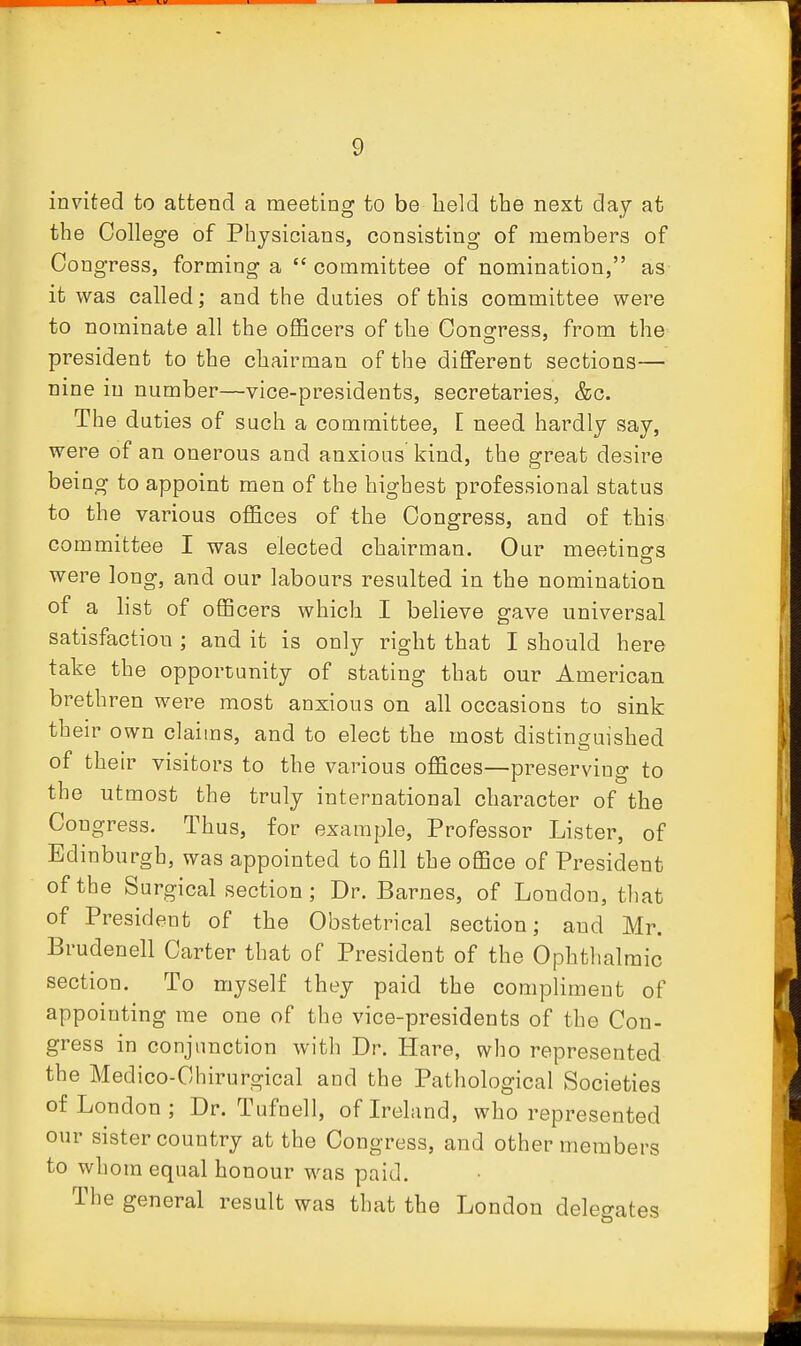 invited to attend a meeting to be held the next day at the College of Physicians, consisting of members of Congress, forming a  committee of nomination, as it was called; and the duties of this committee were to nominate all the oflScers of the Oonsfress, from the president to the chairman of the different sections— nine in number—vice-presidents, secretaries, &c. The duties of such a committee, [ need hardly say, were of an onerous and anxious kind, the great desire being to appoint men of the highest professional status to the various oflQces of the Congress, and of this committee I was elected chairman. Our meetings were long, and our labours resulted in the nomination of a list of oflBcers which I believe gave universal satisfaction ; and it is only right that I should here take the opportunity of stating that our American brethren were most anxious on all occasions to sink their own claims, and to elect the most distinguished of theu' visitors to the various offices—preserviuo- to the utmost the truly international character of the Congress. Thus, for example. Professor Lister, of Edinburgh, was appointed to fill the office of President of the Surgical section; Dr. Barnes, of London, that of President of the Obstetrical section; and Mr. Brudenell Carter that of President of the Ophthalmic section. To myself they paid the compliment of appointing me one of the vice-presidents of the Con- gress in conjunction with Dr. Hare, who represented the Medico-Chirurgical and the Pathological Societies of London; Dr. Tufnell, of Ireland, who represented our sister country at the Congress, and other members to whom equal honour was paid. The general result was that the London delegates