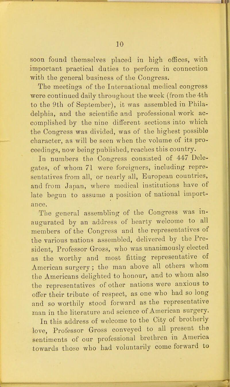 soon found themselves placed in high offices, with important practical duties to perform in connection with the general business of the Cougress. The meetings of the International medical congress were continued daily throughout the week (from the 4th to the 9th of September), it was assembled in Phila- delphia, and the scientific and professional work ac- complished by the nine different sections into which the Congress was divided, was of the highest possible character, as will be seen when the volume of its pro- ceedings, now being pubHshed, reaches this country. In numbers the Congress consisted of 447 Dele- gates, of whom 71 were foreigners, including repre- sentatives from all, or nearly all, European countries, and from Japan, where medical institutions have of late begun to assume a position of national import- ance. The general assembling of the Congress was in- augurated by an address of hearty welcome to all members of the Congress and the representatives of the various nations assembled, delivered by the Pre- sident, Professor Gross, who was unanimously elected as the worthy and most fitting representative of American surgery ; the man above all others whom the Americans dehghted to honour, and to whom also the representatives of other nations were anxious to offer their tribute of respect, as one who had so long and so worthily stood forward as the representative man in the literature and science of American surgery. In this address of welcome to the City of brotherly love, Professor Gross conveyed to all present the sentiments of our professional brethren in America towards those who had voluntarily come forward to