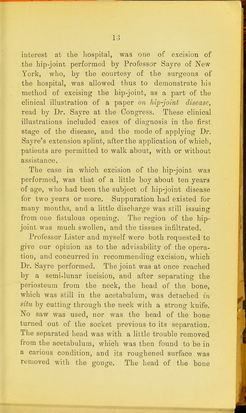 interest at the liospital, was one of excision of the hip-joint performed by Professor Sayre of New York, who, by the courtesy of the surgeons of the hospital, was allowed thus to demonstrate his method of excising the hip-joint, as a part of the clinical illustration of a paper on hip-joint disease, read by Dr. Sayre at the Congress. These clinical illustrations included cases of diagnosis in the first stage of the disease, and the mode of applying Dr. Sayre's extension splint, after the application of which, patients are permitted to walk about, with or without assistance. The case in which excision of the hip-joint was performed, was that of a little boy about ten years of age, who had been the subject of hip-joint disease for two years or more. Suppuration had existed for many months, and a little discharge was still issuing from one fistulous opening. The region of the hip- joint was much swollen, and the tissues infiltrated. Professor Lister and myself were both requested to give our opinion as to the advisability of the opera- tion, and concurred in recommending excision, which Dr. Sayre performed. The joint was at once reached by a semi-lunar incision, and after separating the periosteum from the neck, the head of the bone, which was still in the acetabulum, was detached in situ by cutting through the neck with a strong knife. No saw was used, nor was the head of the bone turned out of the socket previous to its separation. The separated head was with a little trouble removed from the acetabulum, which was then found to be in a carious condition, and its roughened surface was removed with the gouge. The head of the bone