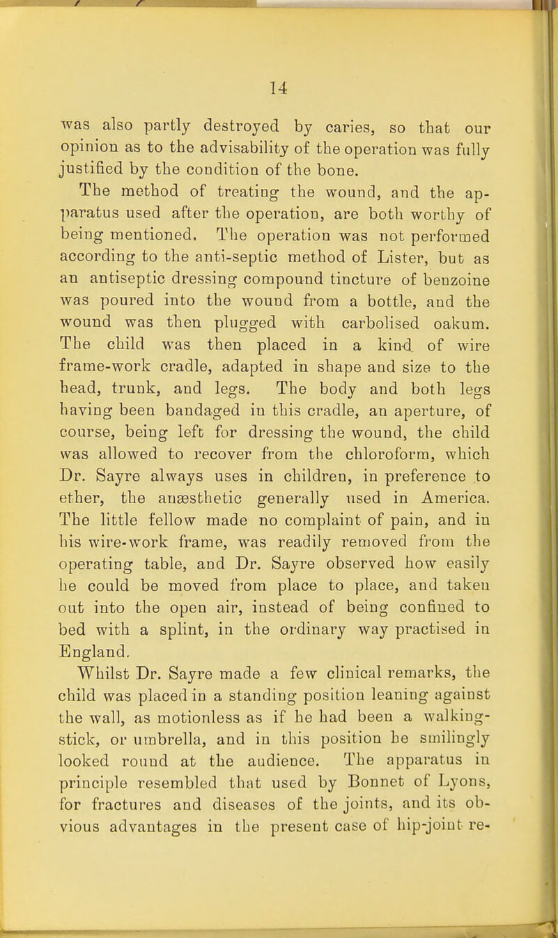was also partly destroyed by caries, so tliat our opinion as to the advisability of the operation was fully justified by the condition of the bone. The method of treating the wound, and the ap- paratus used after the operation, are both worthy of being mentioned. The operation was not performed according to the anti-septic method of Lister, but as an antiseptic dressing compound tincture of beuzoine was poured into the wound from a bottle, and the wound was then plugged with carbolised oakum. The child was then placed in a kind of wire frame-work cradle, adapted in shape and size to the head, trunk, and legs. The body and both legs having been bandaged in this cradle, an aperture, of course, being lefb for dressing the wound, the child was allowed to recover from the chloroform, which Dr. Sayre always uses in children, in preference to ether, the aneesthetic generally used in America. The little fellow made no complaint of pain, and in his wire-work frame, was readily removed from the operating table, and Dr. Sayre observed how easily he could be moved from place to place, and takeu out into the open air, instead of being confined to bed with a splint, in the ordinary way practised in England. Whilst Dr. Sayre made a few clinical remarks, the child was placed in a standing position leaning against the wall, as motionless as if he had been a walking- stick, or umbrella, and in this position he smilingly looked round at the audience. The apparatus in principle resembled that used by Bonnet of Lyons, for fractures and diseases of the joints, and its ob- vious advantages in the present case of hip-joint re-