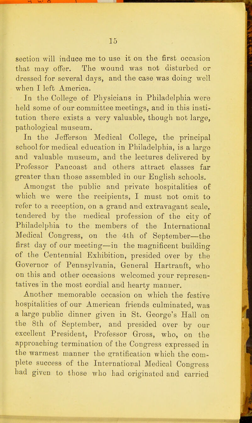 section will induce me to use it on the first occasion that may offer. The wound was not disturbed or dressed for several days, and the case was doing well when I left America. In the College of Physicians in Philadelphia were held some of our committee meetings, and in this insti- tution there exists a very valuable, though not large, pathological museum. In the Jefferson Medical College, the principal school for medical education in Philadelphia, is a large and valuable museum, and the lectures delivered by Professor Pan coast and others attract classes far greater than those assembled in our English schools. Amongst the public and private hospitalities of which we were the recipients, I must not omit to refer to a reception, on a grand and extravagant scale, tendered by the medical profession of the city of Philadelphia to the members of the International Medical Congress, on the 4th of September—the first day of our meeting—in the magnificent building of the Centennial Exhibition, presided over by the Governor of Pennsylvania, General Hartranft, who on this and other occasions welcomed your represen- tatives in the most cordial and hearty manner. Another memorable occasion on which the festive hospitalities of our American friends culminated, was a large public dinner given in St. George's Hall on the 8th of September, and presided over by our excellent President, Professor Gross, who, on the approaching termination of the Congress expressed in the warmest manner the gratification which the com- plete success of the International Medical Congress had given to those who had originated and carried