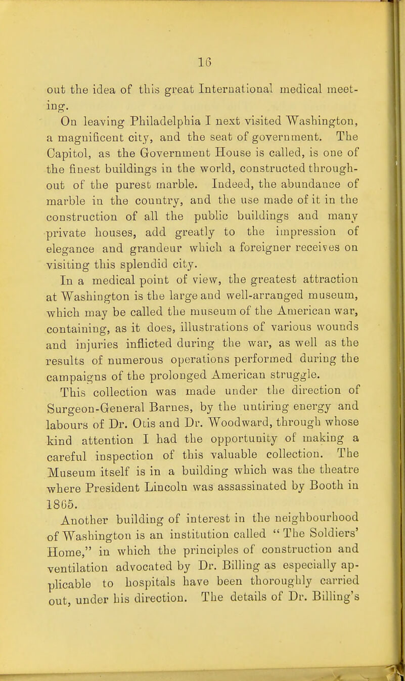 out the idea of this great International medical meet- ing. On leaving Philadelphia I next visited Washington, a magnificent city, and the seat of government. The Capitol, as the Government House is called, is one of the finest buildings in the world, constructed through- out of the purest marble. Indeed, the abundance of marble in the country, and the use made of it in the construction of all the public buildings and many private houses, add greatly to the impression of elegance and grandeur which a foreigner receives on visiting this splendid city. In a medical point of view, the greatest attraction at Washington is the large and well-arranged museum, which may be called the museum of the American war, containing, as it does, illustrations of various wounds and injuries inflicted during the war, as well as the results of numerous operations performed during the campaigns of the prolonged American struggle. This collection was made under the direction of Surgeon-General Barnes, by the untiring energy and labours of Dr. Otis and Dr. Woodward, through whose kind attention I had the opportunity of making a careful inspection of this valuable collection. The Museum itself is in a building which was the theatre where President Lincoln was assassinated by Booth in 18C5. Another building of interest in the neighbourhood of Washington is an institution called The Soldiers' Home, in which the principles of construction and ventilation advocated by Dr. Billing as especially ap- plicable to hospitals have been thoroughly carried out, under his direction. The details of Dr. Billing's